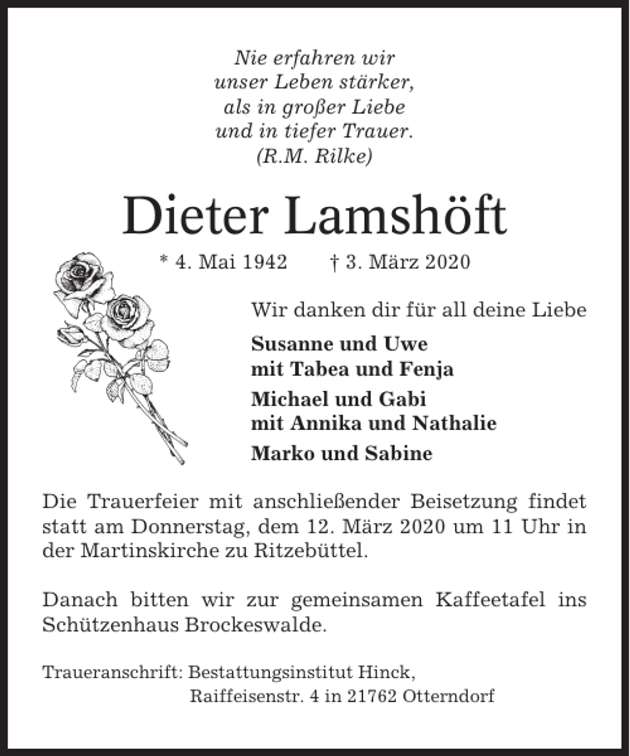 <p>Nie erfahren wir<br />unser Leben stärker,<br />als in großer Liebe<br />und in tiefer Trauer.<br />(R.M. Rilke)</p><p>Dieter Lamshöft<br />* 4. Mai 1942</p><p>† 3. März 2020</p><p>Wir danken dir für all deine Liebe<br />Susanne und Uwe<br />mit Tabea und Fenja<br />Michael und Gabi<br />mit Annika und Nathalie<br />Marko und Sabine<br />Die Trauerfeier mit anschließender Beisetzung findet<br />statt am Donnerstag, dem 12. März 2020 um 11 Uhr in<br />der Martinskirche zu Ritzebüttel.<br />Danach bitten wir zur gemeinsamen Kaffeetafel ins<br />Schützenhaus Brockeswalde.<br />Traueranschrift: Bestattungsinstitut Hinck,<br />Raiffeisenstr. 4 in 21762 Otterndorf</p>