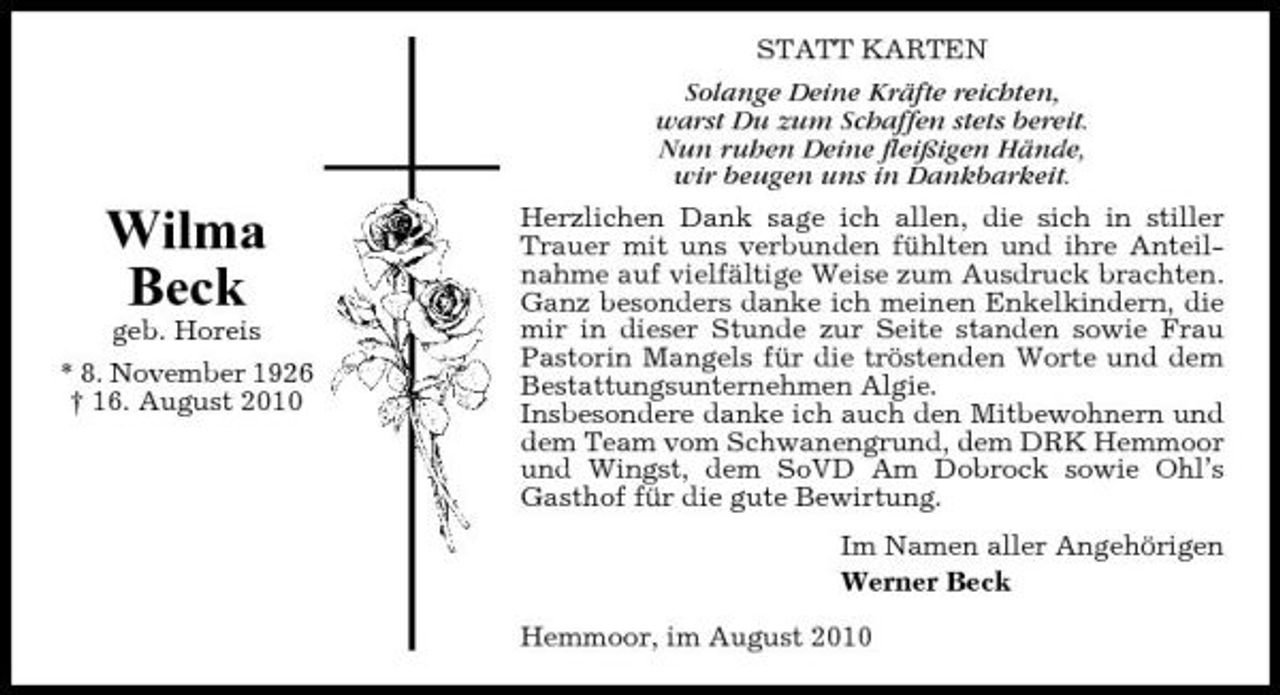 <p>Wilma Beck<br />geb. Horeis * 8. November 1926 † 16. August 2010</p><p>STATT KARTEN Solange Deine Kräfte reichten, warst Du zum Schaffen stets bereit. Nun ruhen Deine fleißigen Hände, wir beugen uns in Dankbarkeit. Herzlichen Dank sage ich allen, die sich in stiller Trauer mit uns verbunden fühlten und ihre Anteilnahme auf vielfältige Weise zum Ausdruck brachten. Ganz besonders danke ich meinen Enkelkindern, die mir in dieser Stunde zur Seite standen sowie Frau Pastorin Mangels für die tröstenden Worte und dem Bestattungsunternehmen Algie. Insbesondere danke ich auch den Mitbewohnern und dem Team vom Schwanengrund, dem DRK Hemmoor und Wingst, dem SoVD Am Dobrock sowie Ohl’s Gasthof für die gute Bewirtung. Im Namen aller Angehörigen Werner Beck Hemmoor, im August 2010</p>