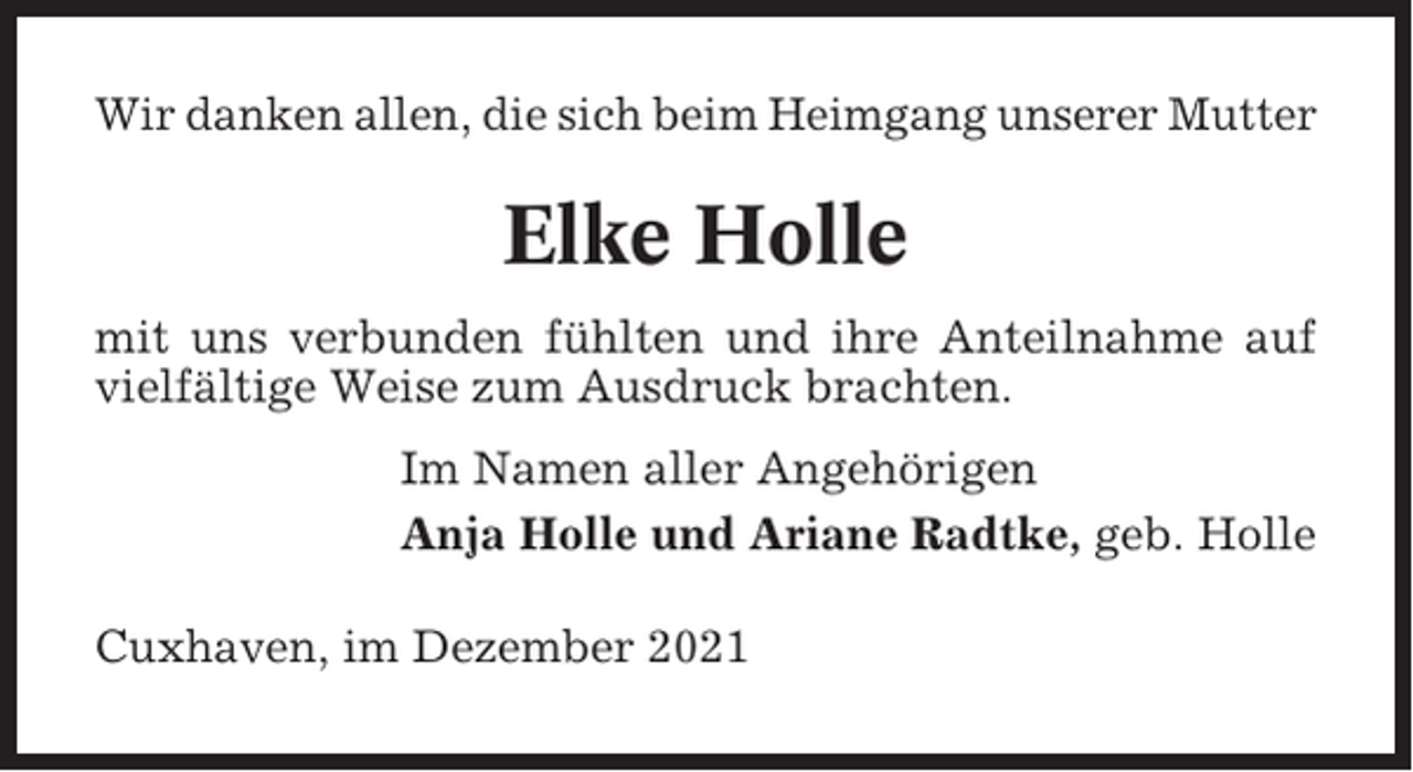 <p>Wir danken allen, die sich beim Heimgang unserer Mutter</p><p>Elke Holle<br />mit uns verbunden fühlten und ihre Anteilnahme auf<br />vielfältige Weise zum Ausdruck brachten.<br />Im Namen aller Angehörigen<br />Anja Holle und Ariane Radtke, geb. Holle<br />Cuxhaven, im Dezember 2021</p>