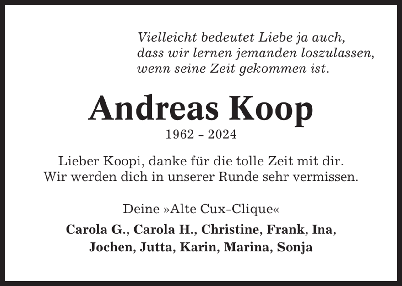<p>Vielleicht bedeutet Liebe ja auch,<br />dass wir lernen jemanden loszulassen,<br />wenn seine Zeit gekommen ist.</p><p>Andreas Koop<br />1962 - 2024<br />Lieber Koopi, danke für die tolle Zeit mit dir.<br />Wir werden dich in unserer Runde sehr vermissen.<br />Deine »Alte Cux-Clique«<br />Carola G., Carola H., Christine, Frank, Ina,<br />Jochen, Jutta, Karin, Marina, Sonja</p>