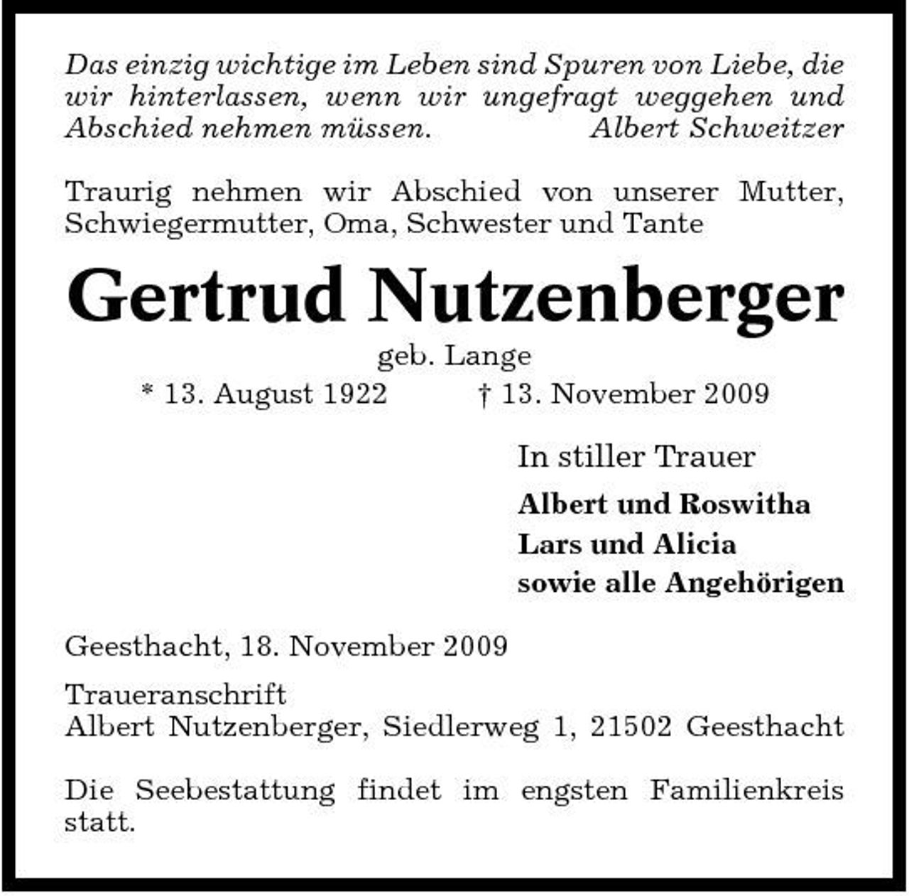 <p>Das einzig wichtige im Leben sind Spuren von Liebe, die wir hinterlassen, wenn wir ungefragt weggehen und Abschied nehmen müssen. Albert Schweitzer Traurig nehmen wir Abschied von unserer Mutter, Schwiegermutter, Oma, Schwester und Tante</p><p>Gertrud Nutzenberger<br />geb. Lange * 13. August 1922 † 13. November 2009</p><p>In stiller Trauer<br />Albert und Roswitha Lars und Alicia sowie alle Angehörigen Geesthacht, 18. November 2009 Traueranschrift Albert Nutzenberger, Siedlerweg 1, 21502 Geesthacht Die Seebestattung findet im engsten Familienkreis statt.</p>