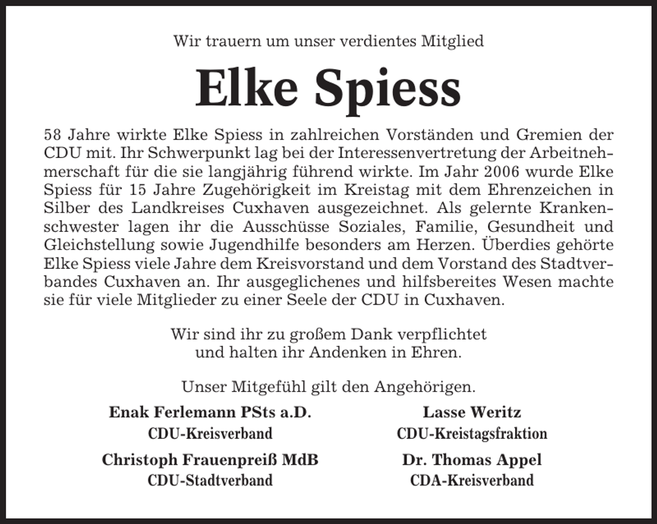 <p>Wir trauern um unser verdientes Mitglied</p><p>Elke Spiess<br />58 Jahre wirkte Elke Spiess in zahlreichen Vorständen und Gremien der<br />CDU mit. Ihr Schwerpunkt lag bei der Interessenvertretung der Arbeitnehmerschaft für die sie langjährig führend wirkte. Im Jahr 2006 wurde Elke<br />Spiess für 15 Jahre Zugehörigkeit im Kreistag mit dem Ehrenzeichen in<br />Silber des Landkreises Cuxhaven ausgezeichnet. Als gelernte Krankenschwester lagen ihr die Ausschüsse Soziales, Familie, Gesundheit und<br />Gleichstellung sowie Jugendhilfe besonders am Herzen. Überdies gehörte<br />Elke Spiess viele Jahre dem Kreisvorstand und dem Vorstand des Stadtverbandes Cuxhaven an. Ihr ausgeglichenes und hilfsbereites Wesen machte<br />sie für viele Mitglieder zu einer Seele der CDU in Cuxhaven.<br />Wir sind ihr zu großem Dank verpflichtet<br />und halten ihr Andenken in Ehren.<br />Unser Mitgefühl gilt den Angehörigen.<br />Enak Ferlemann PSts a.D.<br />CDU-Kreisverband</p><p>Lasse Weritz<br />CDU-Kreistagsfraktion</p><p>Christoph Frauenpreiß MdB<br />CDU-Stadtverband</p><p>Dr. Thomas Appel<br />CDA-Kreisverband</p>