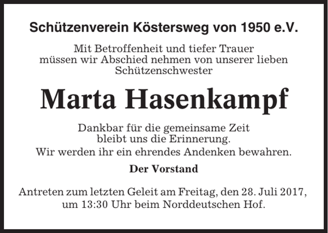 <p>Schützenverein Köstersweg von 1950 e.V.<br />Mit Betroffenheit und tiefer Trauer<br />müssen wir Abschied nehmen von unserer lieben<br />Schützenschwester</p><p>Marta Hasenkampf<br />Dankbar für die gemeinsame Zeit<br />bleibt uns die Erinnerung.<br />Wir werden ihr ein ehrendes Andenken bewahren.<br />Der Vorstand<br />Antreten zum letzten Geleit am Freitag, den 28. Juli 2017,<br />um 13:30 Uhr beim Norddeutschen Hof.</p>