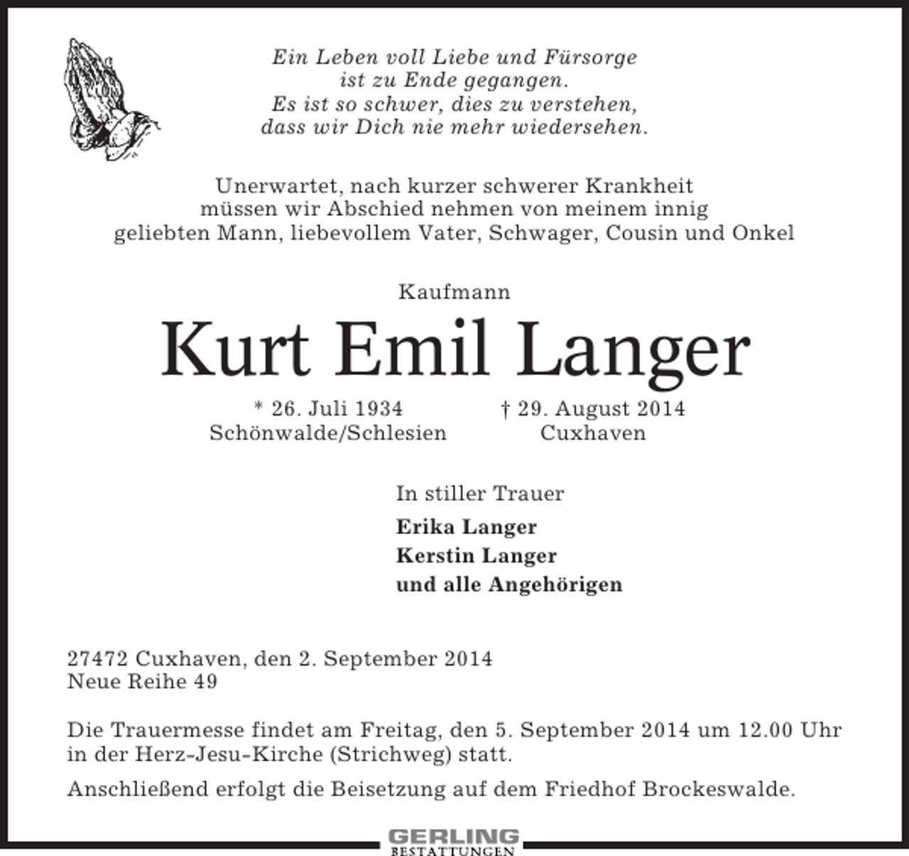 <p>Ein Leben voll Liebe und Fürsorge<br />ist zu Ende gegangen.<br />Es ist so schwer, dies zu verstehen,<br />dass wir Dich nie mehr wiedersehen.<br />Unerwartet, nach kurzer schwerer Krankheit<br />müssen wir Abschied nehmen von meinem innig<br />geliebten Mann, liebevollem Vater, Schwager, Cousin und Onkel<br />Kaufmann</p><p>Kurt Emil Langer<br />* 26. Juli 1934<br />Schönwalde/Schlesien</p><p>† 29. August 2014<br />Cuxhaven</p><p>In stiller Trauer<br />Erika Langer<br />Kerstin Langer<br />und alle Angehörigen<br />27472 Cuxhaven, den 2. September 2014<br />Neue Reihe 49<br />Die Trauermesse findet am Freitag, den 5. September 2014 um 12.00 Uhr<br />in der Herz-Jesu-Kirche (Strichweg) statt.<br />Anschließend erfolgt die Beisetzung auf dem Friedhof Brockeswalde.</p>