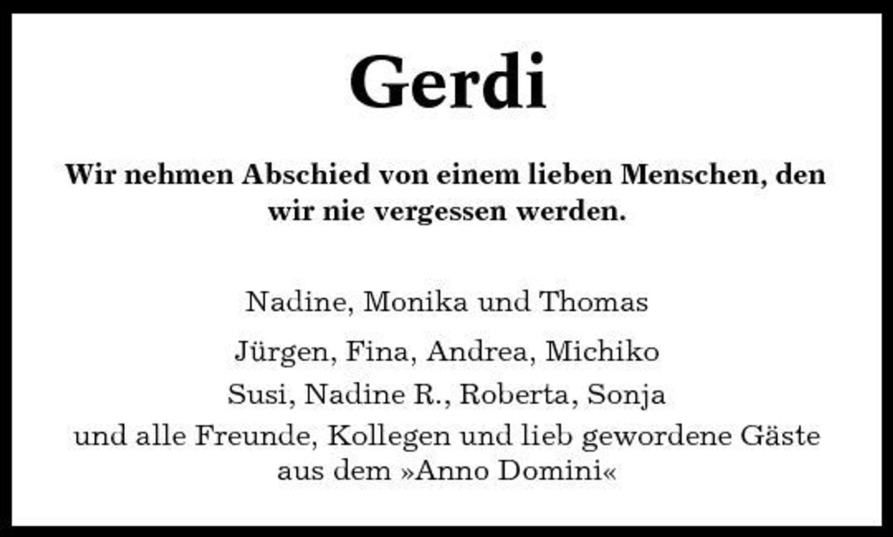 <p>Gerdi<br />Wir nehmen Abschied von einem lieben Menschen, den wir nie vergessen werden. Nadine, Monika und Thomas Jürgen, Fina, Andrea, Michiko Susi, Nadine R., Roberta, Sonja und alle Freunde, Kollegen und lieb gewordene Gäste aus dem »Anno Domini«</p>