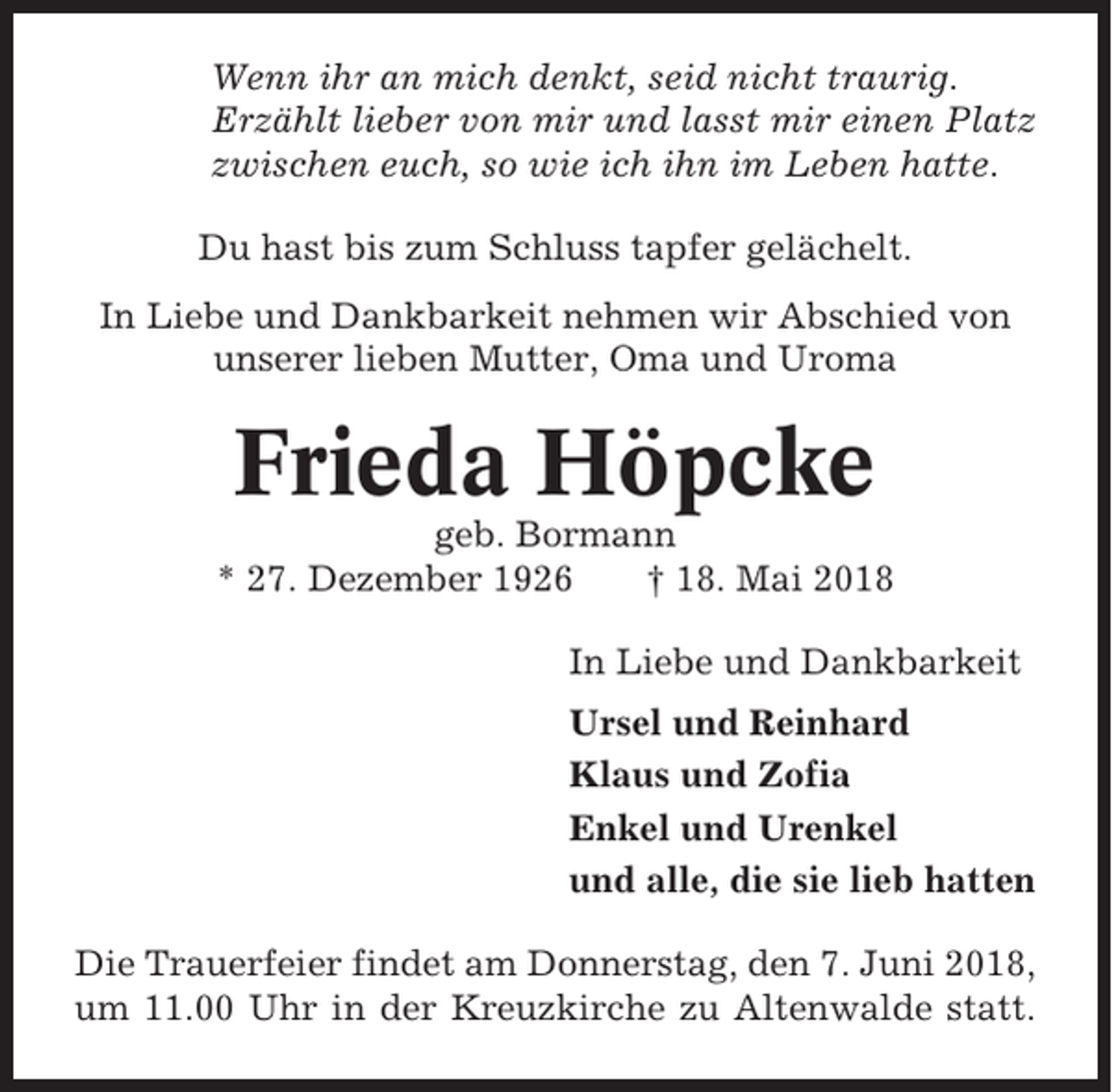 <p>Wenn ihr an mich denkt, seid nicht traurig.<br />Erzählt lieber von mir und lasst mir einen Platz<br />zwischen euch, so wie ich ihn im Leben hatte.<br />Du hast bis zum Schluss tapfer gelächelt.<br />In Liebe und Dankbarkeit nehmen wir Abschied von<br />unserer lieben Mutter, Oma und Uroma</p><p>Frieda Höpcke<br />geb. Bormann<br />* 27. Dezember 1926<br />† 18. Mai 2018<br />In Liebe und Dankbarkeit<br />Ursel und Reinhard<br />Klaus und Zofia<br />Enkel und Urenkel<br />und alle, die sie lieb hatten<br />Die Trauerfeier findet am Donnerstag, den 7. Juni 2018,<br />um 11.00 Uhr in der Kreuzkirche zu Altenwalde statt.</p>