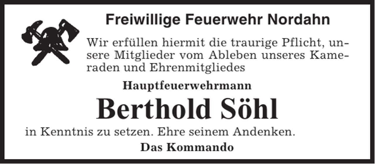 <p>Freiwillige Feuerwehr Nordahn<br />Wir erfüllen hiermit die traurige Pflicht, unsere Mitglieder vom Ableben unseres Kameraden und Ehrenmitgliedes<br />Hauptfeuerwehrmann</p><p>Berthold Söhl<br />in Kenntnis zu setzen. Ehre seinem Andenken.<br />Das Kommando</p>
