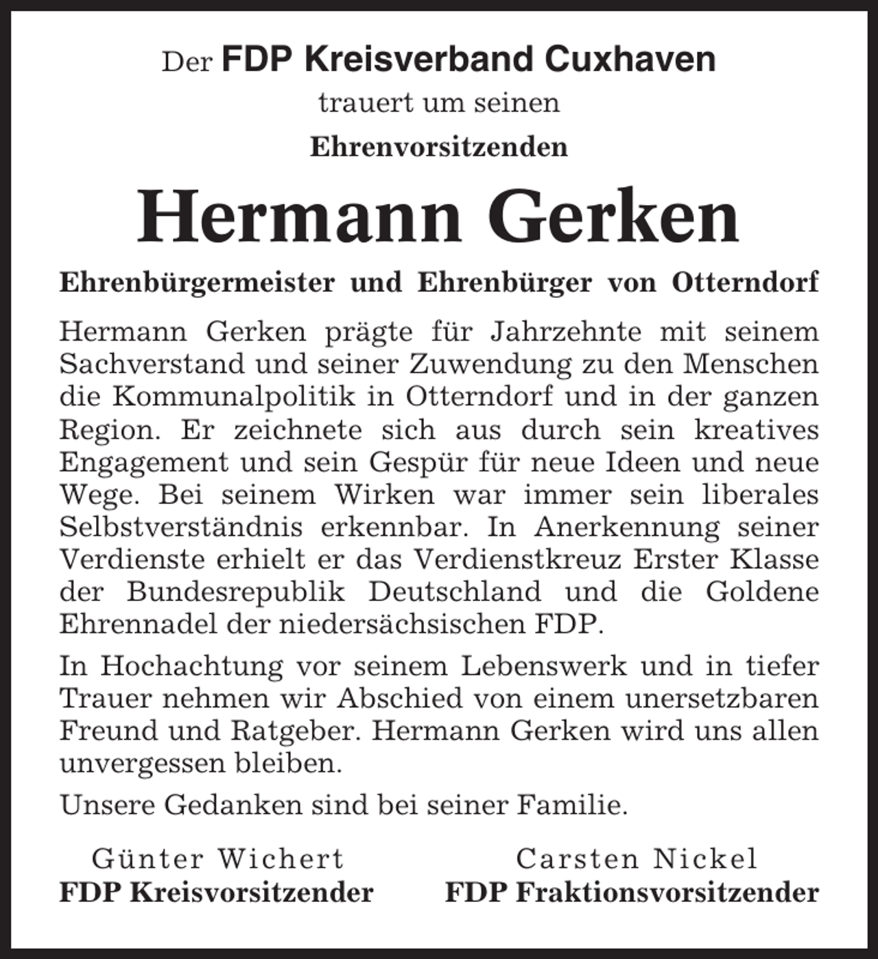 <p>Der FDP</p><p>Kreisverband Cuxhaven<br />trauert um seinen<br />Ehrenvorsitzenden</p><p>Hermann Gerken<br />Ehrenbürgermeister und Ehrenbürger von Otterndorf<br />Hermann Gerken prägte für Jahrzehnte mit seinem<br />Sachverstand und seiner Zuwendung zu den Menschen<br />die Kommunalpolitik in Otterndorf und in der ganzen<br />Region. Er zeichnete sich aus durch sein kreatives<br />Engagement und sein Gespür für neue Ideen und neue<br />Wege. Bei seinem Wirken war immer sein liberales<br />Selbstverständnis erkennbar. In Anerkennung seiner<br />Verdienste erhielt er das Verdienstkreuz Erster Klasse<br />der Bundesrepublik Deutschland und die Goldene<br />Ehrennadel der niedersächsischen FDP.<br />In Hochachtung vor seinem Lebenswerk und in tiefer<br />Trauer nehmen wir Abschied von einem unersetzbaren<br />Freund und Ratgeber. Hermann Gerken wird uns allen<br />unvergessen bleiben.<br />Unsere Gedanken sind bei seiner Familie.<br />Günter Wichert<br />FDP Kreisvorsitzender</p><p>Carsten Nickel<br />FDP Fraktionsvorsitzender</p>