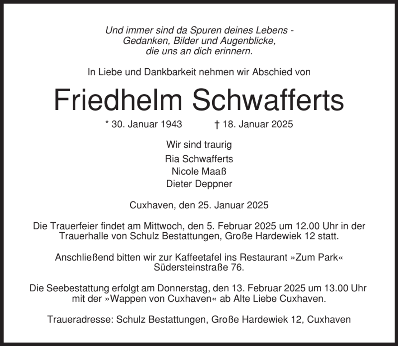 <p>Und immer sind da Spuren deines Lebens Gedanken, Bilder und Augenblicke,<br />die uns an dich erinnern.<br />In Liebe und Dankbarkeit nehmen wir Abschied von</p><p>Friedhelm Schwafferts<br />* 30. Januar 1943</p><p>† 18. Januar 2025</p><p>Wir sind traurig<br />Ria Schwafferts<br />Nicole Maaß<br />Dieter Deppner<br />Cuxhaven, den 25. Januar 2025<br />Die Trauerfeier findet am Mittwoch, den 5. Februar 2025 um 12.00 Uhr in der<br />Trauerhalle von Schulz Bestattungen, Große Hardewiek 12 statt.<br />Anschließend bitten wir zur Kaffeetafel ins Restaurant »Zum Park«<br />Südersteinstraße 76.<br />Die Seebestattung erfolgt am Donnerstag, den 13. Februar 2025 um 13.00 Uhr<br />mit der »Wappen von Cuxhaven« ab Alte Liebe Cuxhaven.<br />Traueradresse: Schulz Bestattungen, Große Hardewiek 12, Cuxhaven</p>