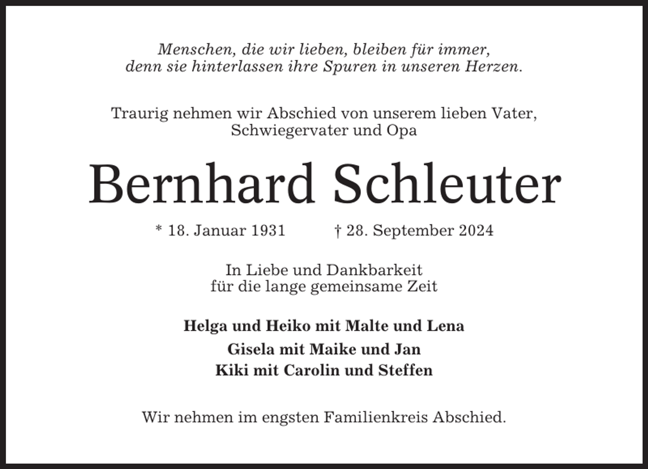 <p>Menschen, die wir lieben, bleiben für immer,<br />denn sie hinterlassen ihre Spuren in unseren Herzen.<br />Traurig nehmen wir Abschied von unserem lieben Vater,<br />Schwiegervater und Opa</p><p>Bernhard Schleuter<br />* 18. Januar 1931</p><p>† 28. September 2024</p><p>In Liebe und Dankbarkeit<br />für die lange gemeinsame Zeit<br />Helga und Heiko mit Malte und Lena<br />Gisela mit Maike und Jan<br />Kiki mit Carolin und Steffen<br />Wir nehmen im engsten Familienkreis Abschied.</p>