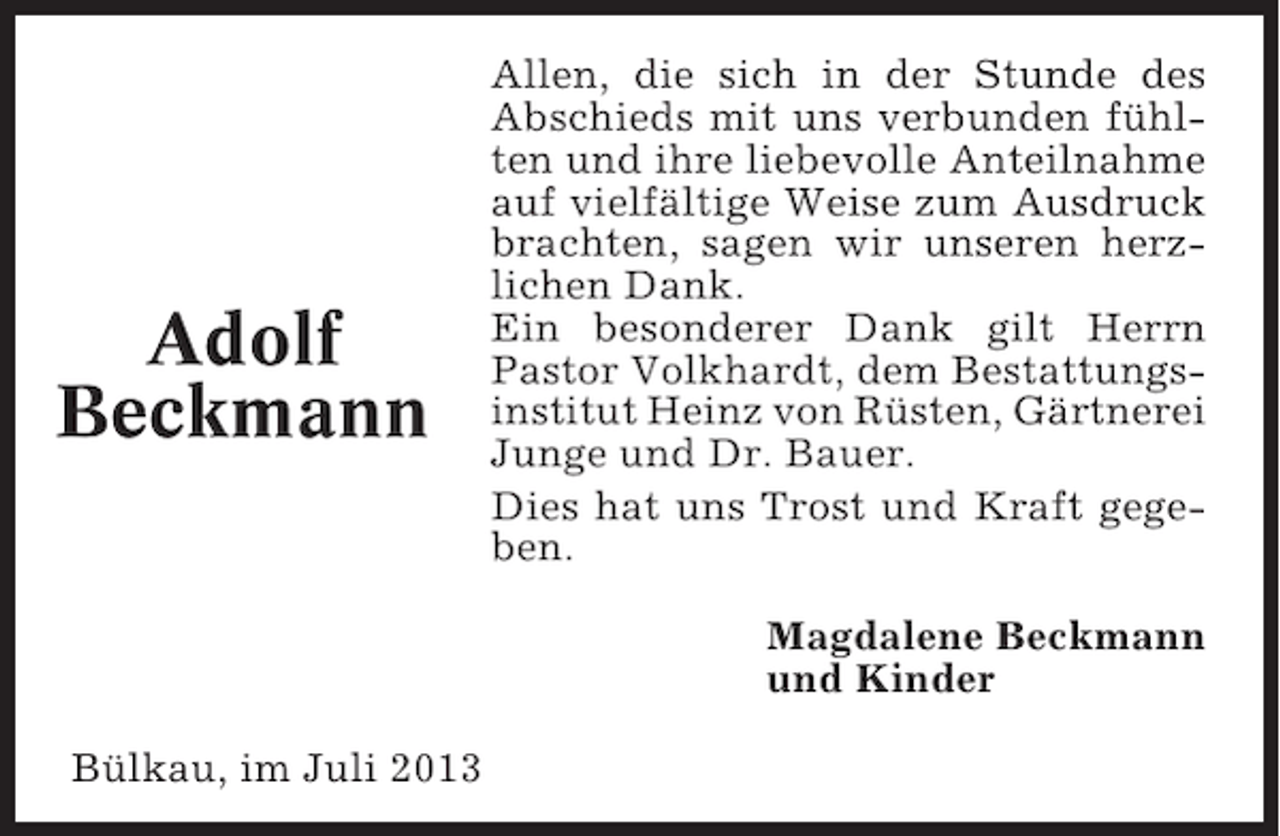 <p>Adolf<br />Beckmann</p><p>Allen, die sich in der Stunde des<br />Abschieds mit uns verbunden fühlten und ihre liebevolle Anteilnahme<br />auf vielfältige Weise zum Ausdruck<br />brachten, sagen wir unseren herzlichen Dank.<br />Ein besonderer Dank gilt Herrn<br />Pastor Volkhardt, dem Bestattungsinstitut Heinz von Rüsten, Gärtnerei<br />Junge und Dr. Bauer.<br />Dies hat uns Trost und Kraft gegeben.<br />Magdalene Beckmann<br />und Kinder</p><p>Bülkau, im Juli 2013</p>