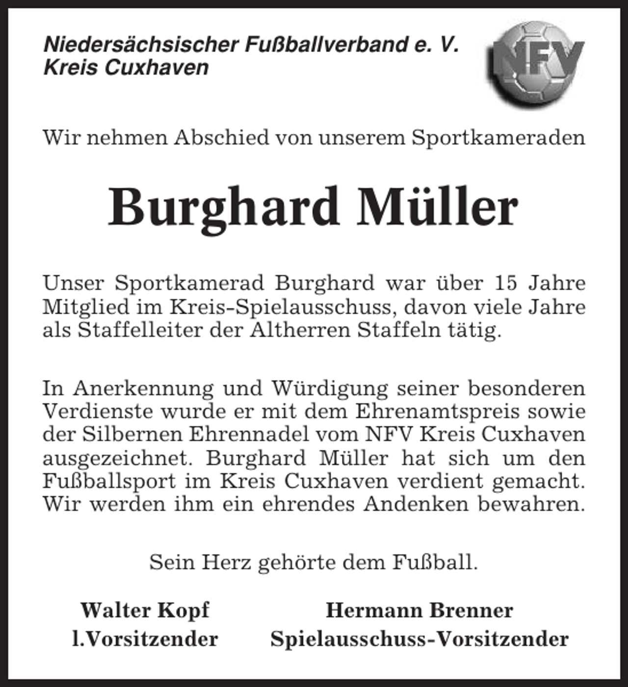 <p>Niedersächsischer Fußballverband e. V.<br />Kreis Cuxhaven<br />Wir nehmen Abschied von unserem Sportkameraden</p><p>Burghard Müller<br />Unser Sportkamerad Burghard war über 15 Jahre<br />Mitglied im Kreis-Spielausschuss, davon viele Jahre<br />als Staffelleiter der Altherren Staffeln tätig.<br />In Anerkennung und Würdigung seiner besonderen<br />Verdienste wurde er mit dem Ehrenamtspreis sowie<br />der Silbernen Ehrennadel vom NFV Kreis Cuxhaven<br />ausgezeichnet. Burghard Müller hat sich um den<br />Fußballsport im Kreis Cuxhaven verdient gemacht.<br />Wir werden ihm ein ehrendes Andenken bewahren.<br />Sein Herz gehörte dem Fußball.<br />Walter Kopf<br />l.Vorsitzender</p><p>Hermann Brenner<br />Spielausschuss-Vorsitzender</p>
