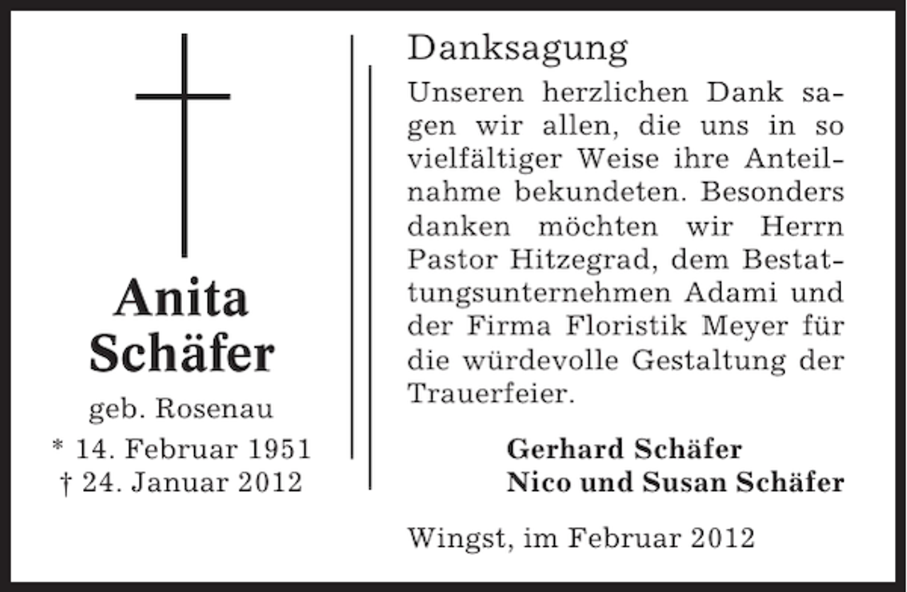 <p>Danksagung</p><p>Anita<br />Schäfer<br />geb. Rosenau<br />* 14. Februar 1951<br />† 24. Januar 2012</p><p>Unseren herzlichen Dank sagen wir allen, die uns in so<br />vielfältiger Weise ihre Anteilnahme bekundeten. Besonders<br />danken möchten wir Herrn<br />Pastor Hitzegrad, dem Bestattungsunternehmen Adami und<br />der Firma Floristik Meyer für<br />die würdevolle Gestaltung der<br />Trauerfeier.<br />Gerhard Schäfer<br />Nico und Susan Schäfer<br />Wingst, im Februar 2012</p>
