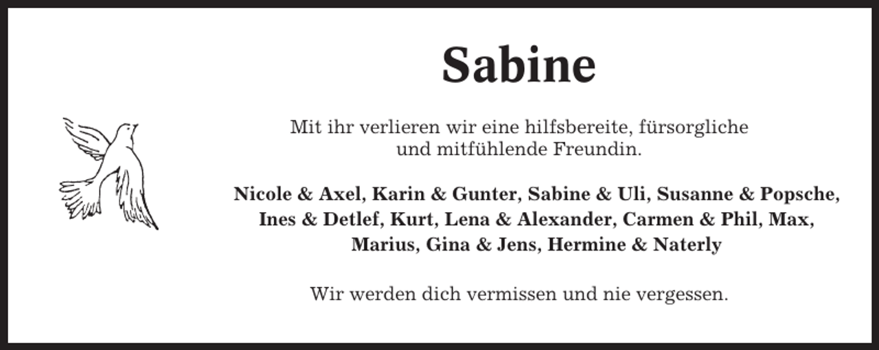 <p>Sabine<br />Mit ihr verlieren wir eine hilfsbereite, fürsorgliche<br />und mitfühlende Freundin.<br />Nicole &amp; Axel, Karin &amp; Gunter, Sabine &amp; Uli, Susanne &amp; Popsche,<br />Ines &amp; Detlef, Kurt, Lena &amp; Alexander, Carmen &amp; Phil, Max,<br />Marius, Gina &amp; Jens, Hermine &amp; Naterly<br />Wir werden dich vermissen und nie vergessen.</p>