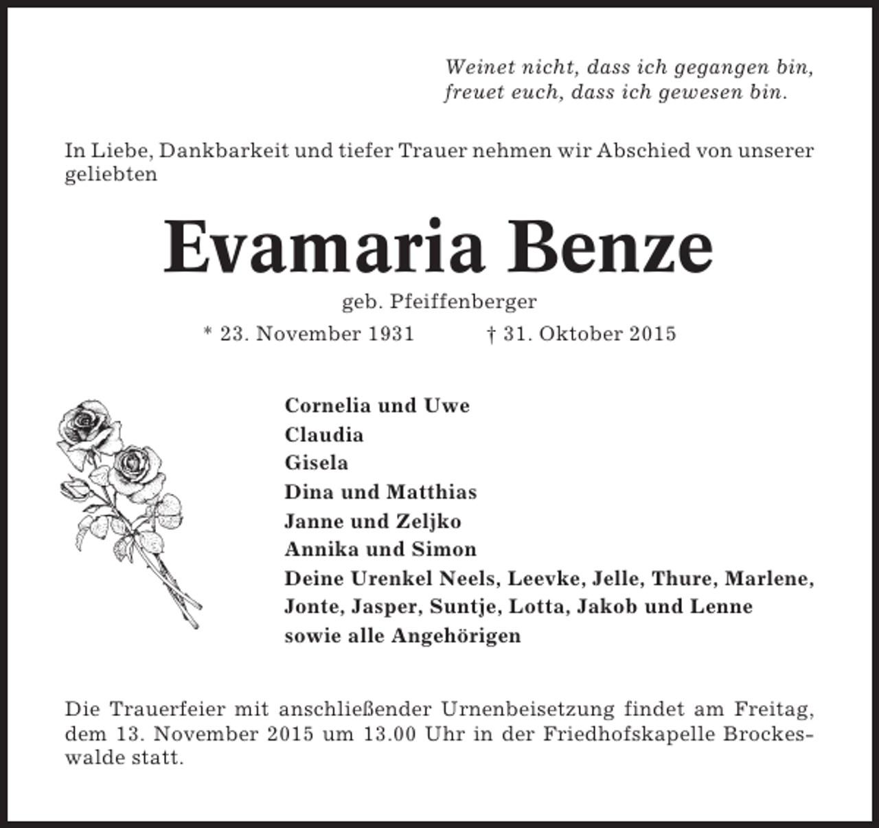 <p>Weinet nicht, dass ich gegangen bin,<br />freuet euch, dass ich gewesen bin.<br />In Liebe, Dankbarkeit und tiefer Trauer nehmen wir Abschied von unserer<br />geliebten</p><p>Evamaria Benze<br />geb. Pfeiffenberger<br />* 23. November 1931</p><p>† 31. Oktober 2015</p><p>Cornelia und Uwe<br />Claudia<br />Gisela<br />Dina und Matthias<br />Janne und Zeljko<br />Annika und Simon<br />Deine Urenkel Neels, Leevke, Jelle, Thure, Marlene,<br />Jonte, Jasper, Suntje, Lotta, Jakob und Lenne<br />sowie alle Angehörigen<br />Die Trauerfeier mit anschließender Urnenbeisetzung findet am Freitag,<br />dem 13. November 2015 um 13.00 Uhr in der Friedhofskapelle Brockeswalde statt.</p>