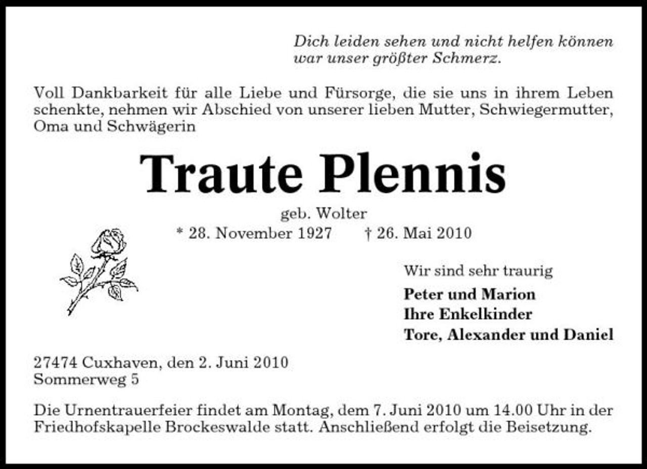<p>Dich leiden sehen und nicht helfen können war unser größter Schmerz. Voll Dankbarkeit für alle Liebe und Fürsorge, die sie uns in ihrem Leben schenkte, nehmen wir Abschied von unserer lieben Mutter, Schwiegermutter, Oma und Schwägerin</p><p>Traute Plennis<br />geb. Wolter * 28. November 1927 † 26. Mai 2010<br />Wir sind sehr traurig</p><p>Peter und Marion Ihre Enkelkinder Tore, Alexander und Daniel 27474 Cuxhaven, den 2. Juni 2010 Sommerweg 5 Die Urnentrauerfeier findet am Montag, dem 7. Juni 2010 um 14.00 Uhr in der Friedhofskapelle Brockeswalde statt. Anschließend erfolgt die Beisetzung.</p>