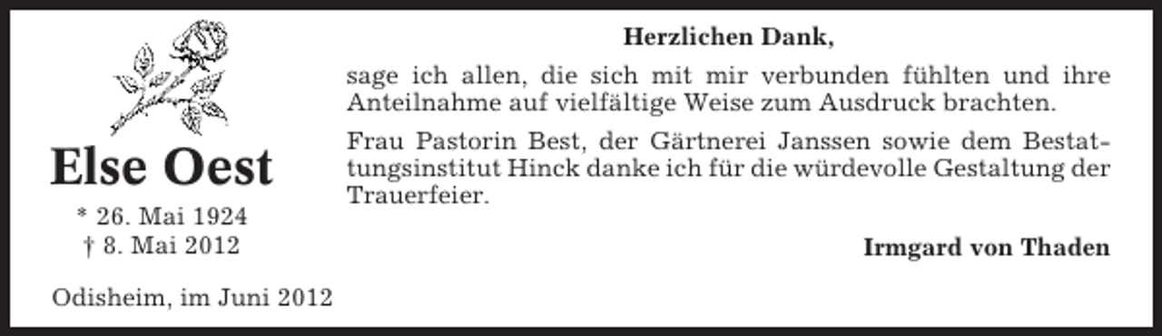 <p>Herzlichen Dank,<br />sage ich allen, die sich mit mir verbunden fühlten und ihre<br />Anteilnahme auf vielfältige Weise zum Ausdruck brachten.</p><p>Else Oest<br />* 26. Mai 1924<br />† 8. Mai 2012<br />Odisheim, im Juni 2012</p><p>Frau Pastorin Best, der Gärtnerei Janssen sowie dem Bestattungsinstitut Hinck danke ich für die würdevolle Gestaltung der<br />Trauerfeier.<br />Irmgard von Thaden</p>