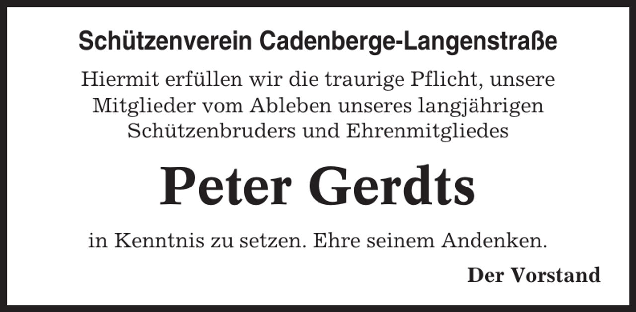 <p>Schützenverein Cadenberge-Langenstraße<br />Hiermit erfüllen wir die traurige Pflicht, unsere<br />Mitglieder vom Ableben unseres langjährigen<br />Schützenbruders und Ehrenmitgliedes</p><p>Peter Gerdts<br />in Kenntnis zu setzen. Ehre seinem Andenken.<br />Der Vorstand</p>