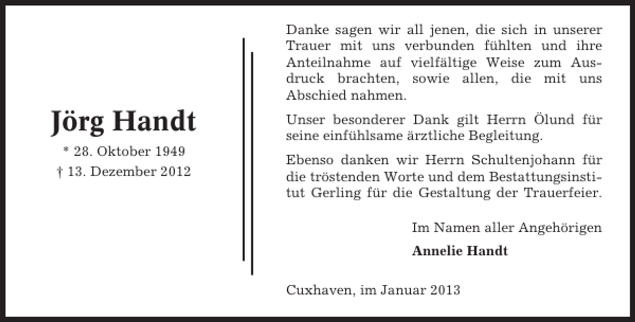 <p>Danke sagen wir all jenen, die sich in unserer<br />Trauer mit uns verbunden fühlten und ihre<br />Anteilnahme auf vielfältige Weise zum Ausdruck brachten, sowie allen, die mit uns<br />Abschied nahmen.</p><p>Jörg Handt<br />* 28. Oktober 1949<br />† 13. Dezember 2012</p><p>Unser besonderer Dank gilt Herrn Ölund für<br />seine einfühlsame ärztliche Begleitung.<br />Ebenso danken wir Herrn Schultenjohann für<br />die tröstenden Worte und dem Bestattungsinstitut Gerling für die Gestaltung der Trauerfeier.<br />Im Namen aller Angehörigen<br />Annelie Handt<br />Cuxhaven, im Januar 2013</p>