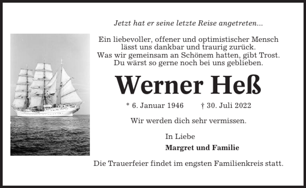 <p>Jetzt hat er seine letzte Reise angetreten...<br />Ein liebevoller, offener und optimistischer Mensch<br />lässt uns dankbar und traurig zurück.<br />Was wir gemeinsam an Schönem hatten, gibt Trost.<br />Du wärst so gerne noch bei uns geblieben.</p><p>Werner Heß<br />* 6. Januar 1946</p><p>† 30. Juli 2022</p><p>Wir werden dich sehr vermissen.<br />In Liebe<br />Margret und Familie<br />Die Trauerfeier findet im engsten Familienkreis statt.</p>