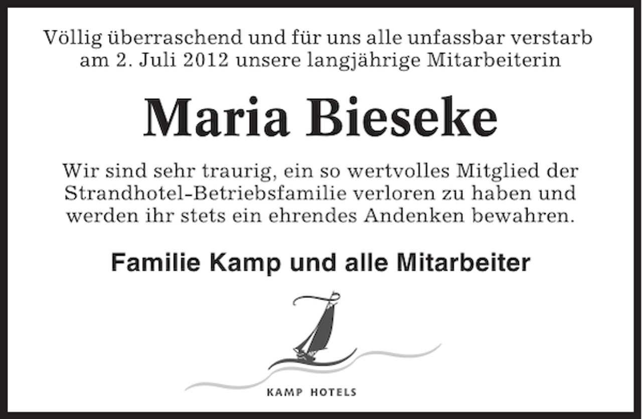 <p>Völlig überraschend und für uns alle unfassbar verstarb<br />am 2. Juli 2012 unsere langjährige Mitarbeiterin</p><p>Maria Bieseke<br />Wir sind sehr traurig, ein so wertvolles Mitglied der<br />Strandhotel-Betriebsfamilie verloren zu haben und<br />werden ihr stets ein ehrendes Andenken bewahren.</p><p>Familie Kamp und alle Mitarbeiter</p>