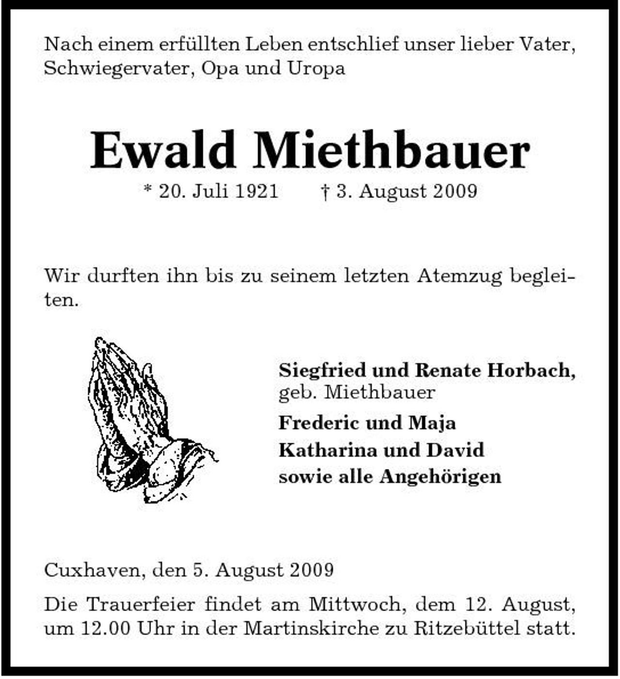 <p>Nach einem erfüllten Leben entschlief unser lieber Vater, Schwiegervater, Opa und Uropa</p><p>Ewald Miethbauer<br />* 20. Juli 1921 † 3. August 2009 Wir durften ihn bis zu seinem letzten Atemzug begleiten.</p><p>Siegfried und Renate Horbach, geb. Miethbauer Frederic und Maja Katharina und David sowie alle Angehörigen</p><p>Cuxhaven, den 5. August 2009 Die Trauerfeier findet am Mittwoch, dem 12. August, um 12.00 Uhr in der Martinskirche zu Ritzebüttel statt.</p>