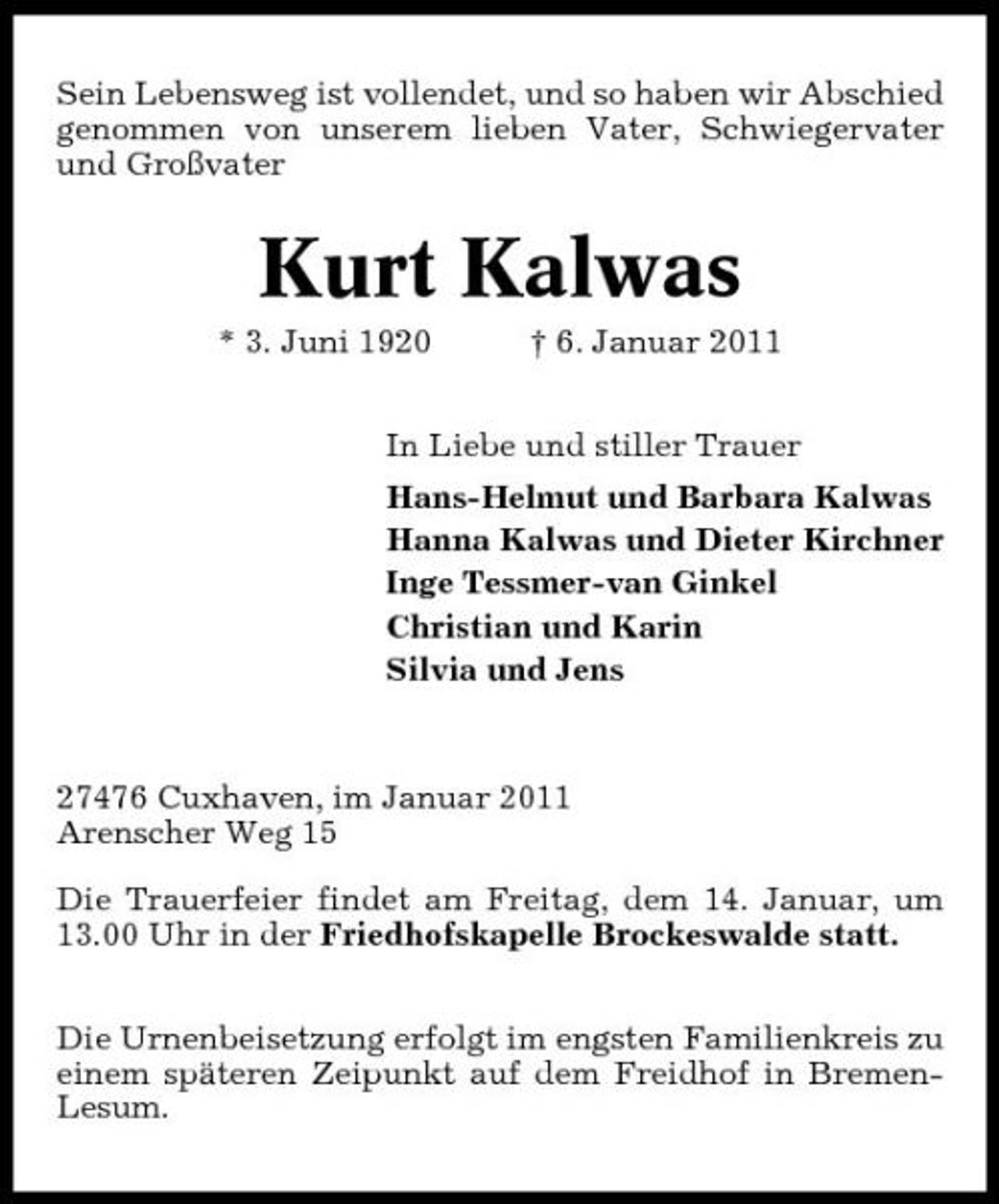 <p>Sein Lebensweg ist vollendet, und so haben wir Abschied genommen von unserem lieben Vater, Schwiegervater und Großvater</p><p>Kurt Kalwas<br />* 3. Juni 1920 † 6. Januar 2011 In Liebe und stiller Trauer Hans-Helmut und Barbara Kalwas Hanna Kalwas und Dieter Kirchner Inge Tessmer-van Ginkel Christian und Karin Silvia und Jens</p><p>27476 Cuxhaven, im Januar 2011 Arenscher Weg 15 Die Trauerfeier findet am Freitag, dem 14. Januar, um 13.00 Uhr in der Friedhofskapelle Brockeswalde statt. Die Urnenbeisetzung erfolgt im engsten Familienkreis zu einem späteren Zeipunkt auf dem Freidhof in BremenLesum.</p>