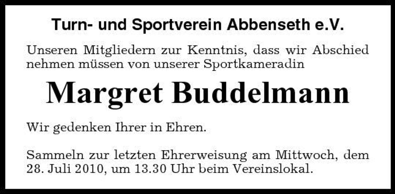 <p>Turn- und Sportverein Abbenseth e.V.<br />Unseren Mitgliedern zur Kenntnis, dass wir Abschied nehmen müssen von unserer Sportkameradin</p><p>Margret Buddelmann<br />Wir gedenken Ihrer in Ehren. Sammeln zur letzten Ehrerweisung am Mittwoch, dem 28. Juli 2010, um 13.30 Uhr beim Vereinslokal.</p>