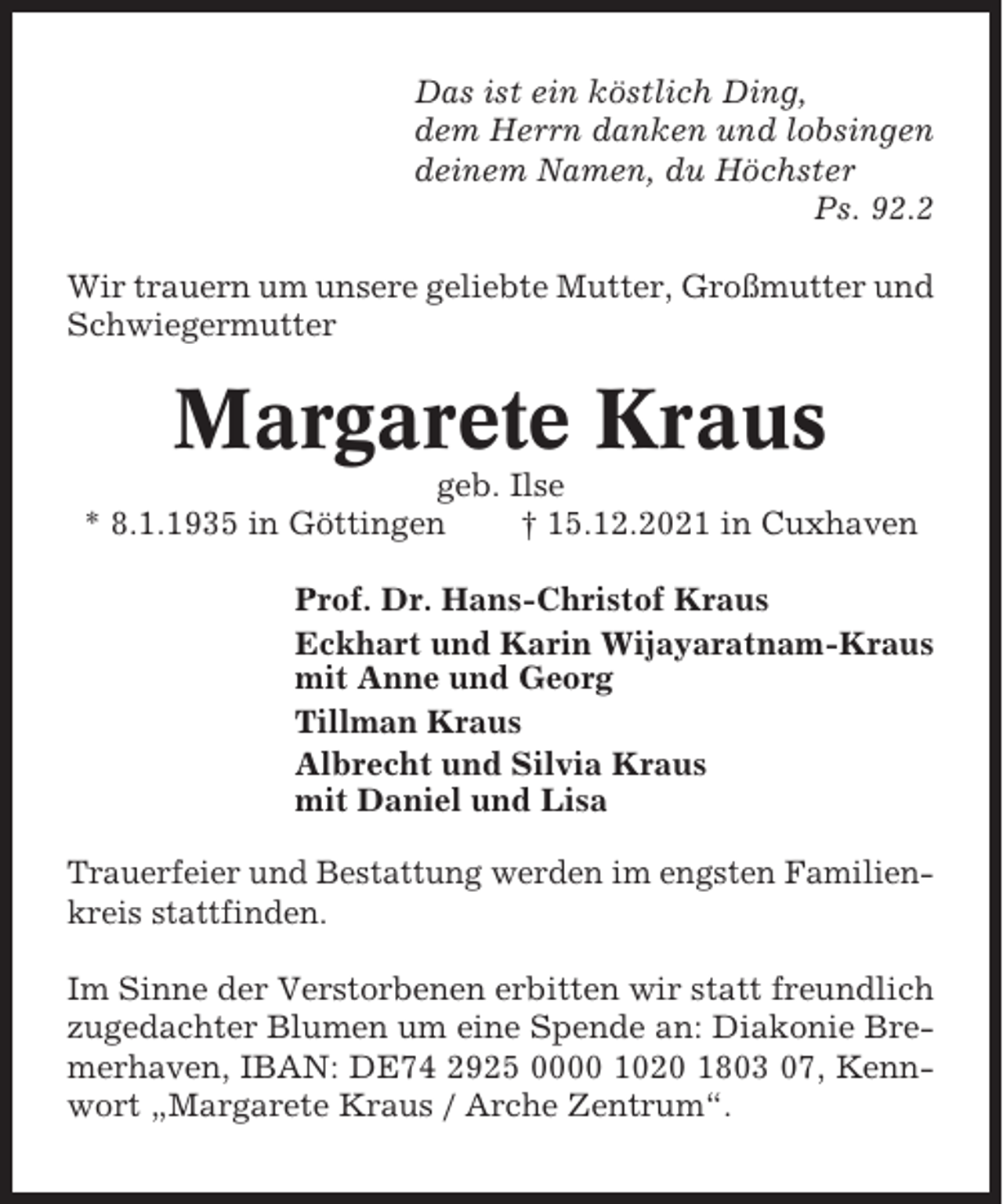 <p>Das ist ein köstlich Ding,<br />dem Herrn danken und lobsingen<br />deinem Namen, du Höchster<br />Ps. 92.2<br />Wir trauern um unsere geliebte Mutter, Großmutter und<br />Schwiegermutter</p><p>Margarete Kraus<br />geb. Ilse<br />* 8.1.1935 in Göttingen<br />† 15.12.2021 in Cuxhaven<br />Prof. Dr. Hans-Christof Kraus<br />Eckhart und Karin Wijayaratnam-Kraus<br />mit Anne und Georg<br />Tillman Kraus<br />Albrecht und Silvia Kraus<br />mit Daniel und Lisa<br />Trauerfeier und Bestattung werden im engsten Familienkreis stattfinden.<br />Im Sinne der Verstorbenen erbitten wir statt freundlich<br />zugedachter Blumen um eine Spende an: Diakonie Bremerhaven, IBAN: DE74 2925 0000 1020 1803 07, Kennwort „Margarete Kraus / Arche Zentrum“.</p>