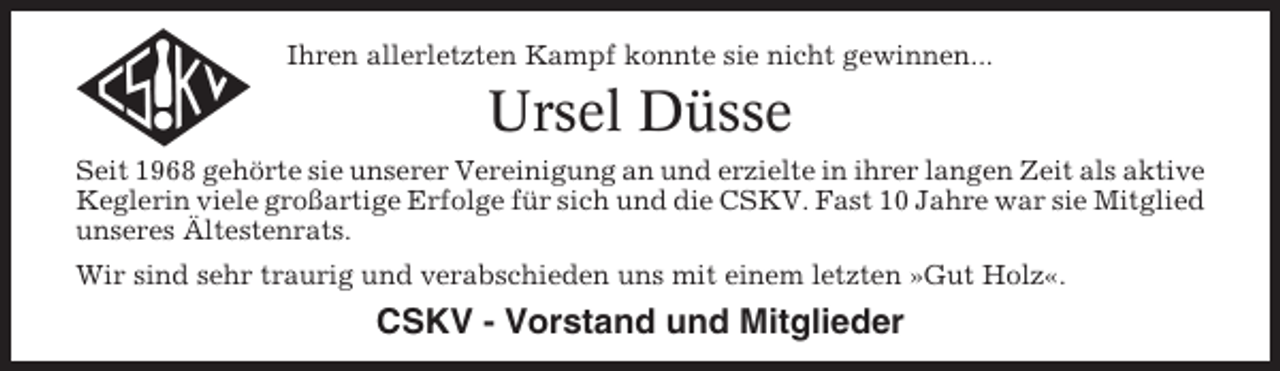 <p>Ihren allerletzten Kampf konnte sie nicht gewinnen...</p><p>Ursel Düsse<br />Seit 1968 gehörte sie unserer Vereinigung an und erzielte in ihrer langen Zeit als aktive<br />Keglerin viele großartige Erfolge für sich und die CSKV. Fast 10 Jahre war sie Mitglied<br />unseres Ältestenrats.<br />Wir sind sehr traurig und verabschieden uns mit einem letzten »Gut Holz«.</p><p>CSKV - Vorstand und Mitglieder</p>