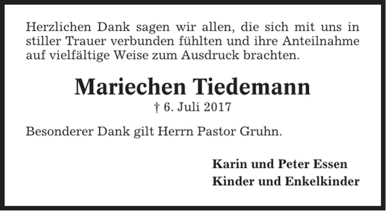 <p>Herzlichen Dank sagen wir allen, die sich mit uns in<br />stiller Trauer verbunden fühlten und ihre Anteilnahme<br />auf vielfältige Weise zum Ausdruck brachten.</p><p>Mariechen Tiedemann<br />† 6. Juli 2017<br />Besonderer Dank gilt Herrn Pastor Gruhn.<br />Karin und Peter Essen<br />Kinder und Enkelkinder</p>