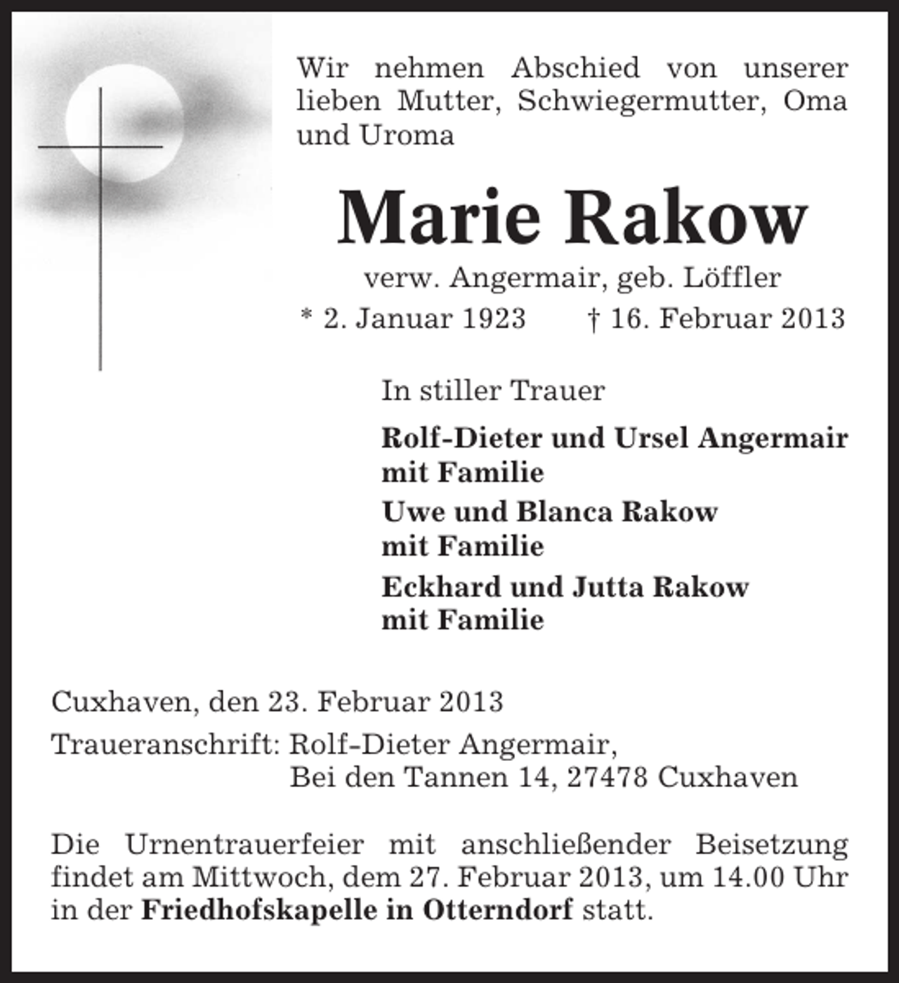 <p>Wir nehmen Abschied von unserer<br />lieben Mutter, Schwiegermutter, Oma<br />und Uroma</p><p>Marie Rakow<br />verw. Angermair, geb. Löffler<br />* 2. Januar 1923<br />† 16. Februar 2013<br />In stiller Trauer<br />Rolf-Dieter und Ursel Angermair<br />mit Familie<br />Uwe und Blanca Rakow<br />mit Familie<br />Eckhard und Jutta Rakow<br />mit Familie<br />Cuxhaven, den 23. Februar 2013<br />Traueranschrift: Rolf-Dieter Angermair,<br />Bei den Tannen 14, 27478 Cuxhaven<br />Die Urnentrauerfeier mit anschließender Beisetzung<br />findet am Mittwoch, dem 27. Februar 2013, um 14.00 Uhr<br />in der Friedhofskapelle in Otterndorf statt.</p>
