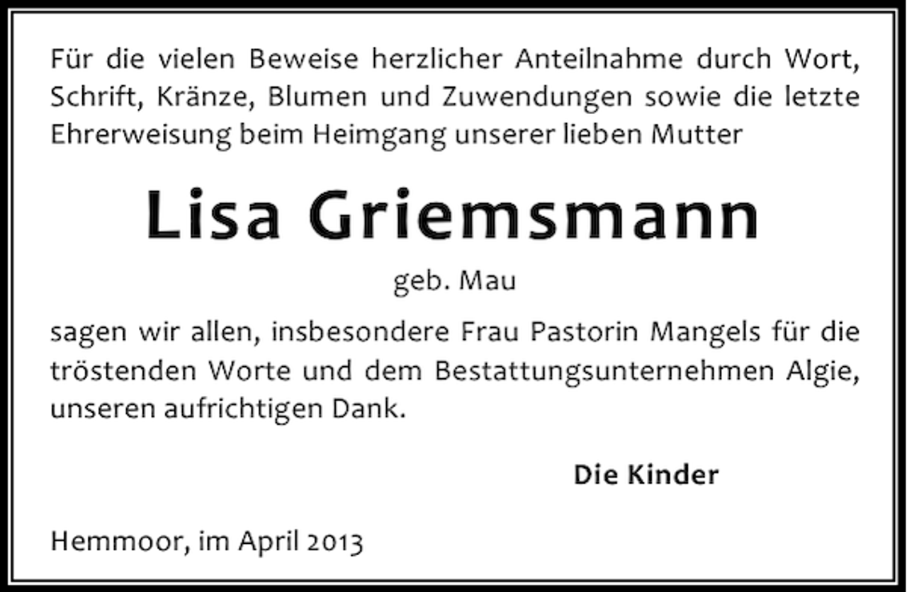 <p>Für die vielen Beweise herzlicher Anteilnahme durch Wort,<br />Schrift, Kränze, Blumen und Zuwendungen sowie die letzte<br />Ehrerweisung beim Heimgang unserer lieben Mutter</p><p>Lisa Griemsmann<br />geb. Mau</p><p>sagen wir allen, insbesondere Frau Pastorin Mangels für die<br />tröstenden Worte und dem Bestattungsunternehmen Algie,<br />unseren aufrichtigen Dank.<br />Die Kinder<br />Hemmoor, im April 2013</p>