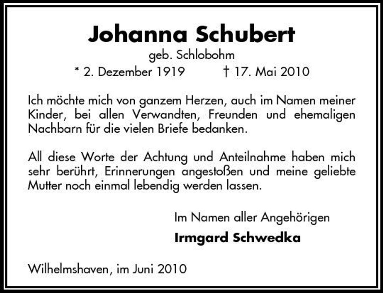 <p>geb. Schlobohm * 2. Dezember 1919 † 17. Mai 2010 Ich möchte mich von ganzem Herzen, auch im Namen meiner Kinder, bei allen Verwandten, Freunden und ehemaligen Nachbarn für die vielen Briefe bedanken. All diese Worte der Achtung und Anteilnahme haben mich sehr berührt, Erinnerungen angestoßen und meine geliebte Mutter noch einmal lebendig werden lassen. Im Namen aller Angehörigen Irmgard Schwedka Wilhelmshaven, im Juni 2010</p><p>Johanna Schubert</p>