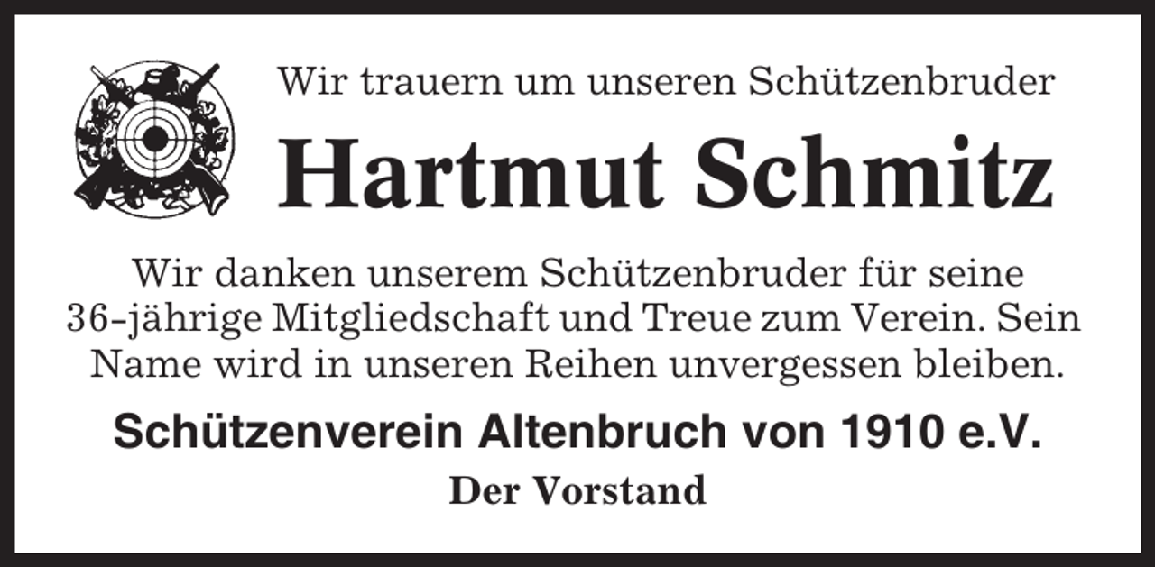 <p>Wir trauern um unseren Schützenbruder</p><p>Hartmut Schmitz<br />Wir danken unserem Schützenbruder für seine<br />36-jährige Mitgliedschaft und Treue zum Verein. Sein<br />Name wird in unseren Reihen unvergessen bleiben.</p><p>Schützenverein Altenbruch von 1910 e.V.<br />Der Vorstand</p>