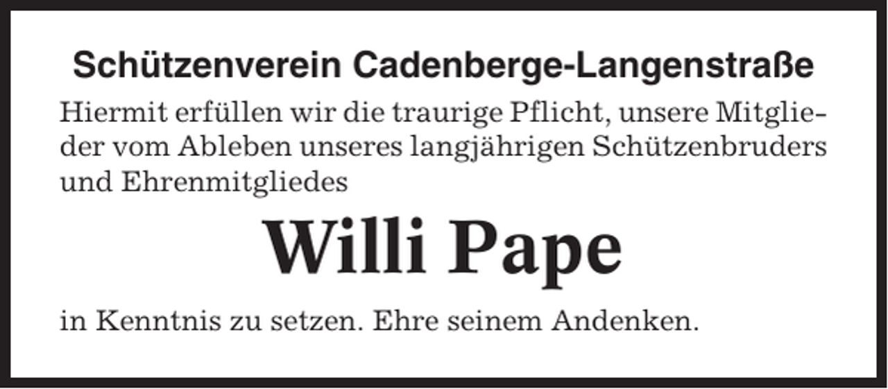 <p>Schützenverein Cadenberge-Langenstraße<br />Hiermit erfüllen wir die traurige Pflicht, unsere Mitglieder vom Ableben unseres langjährigen Schützenbruders<br />und Ehrenmitgliedes</p><p>Willi Pape<br />in Kenntnis zu setzen. Ehre seinem Andenken.</p>