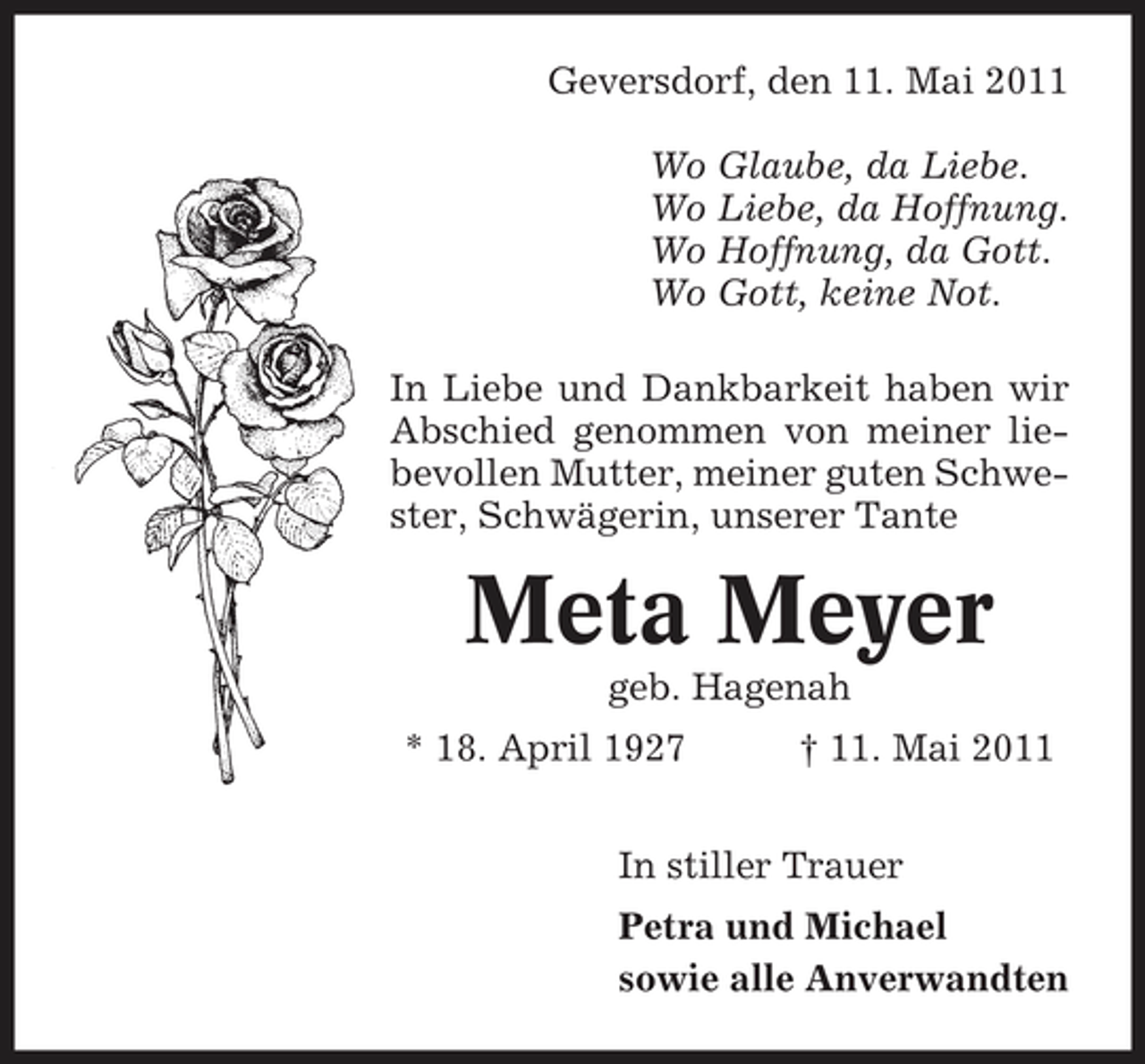 <p>Geversdorf, den 11. Mai 2011 Wo Glaube, da Liebe. Wo Liebe, da Hoffnung. Wo Hoffnung, da Gott. Wo Gott, keine Not. In Liebe und Dankbarkeit haben wir Abschied genommen von meiner liebevollen Mutter, meiner guten Schwester, Schwägerin, unserer Tante</p><p>Meta Meyer<br />geb. Hagenah * 18. April 1927 † 11. Mai 2011 In stiller Trauer Petra und Michael sowie alle Anverwandten</p>
