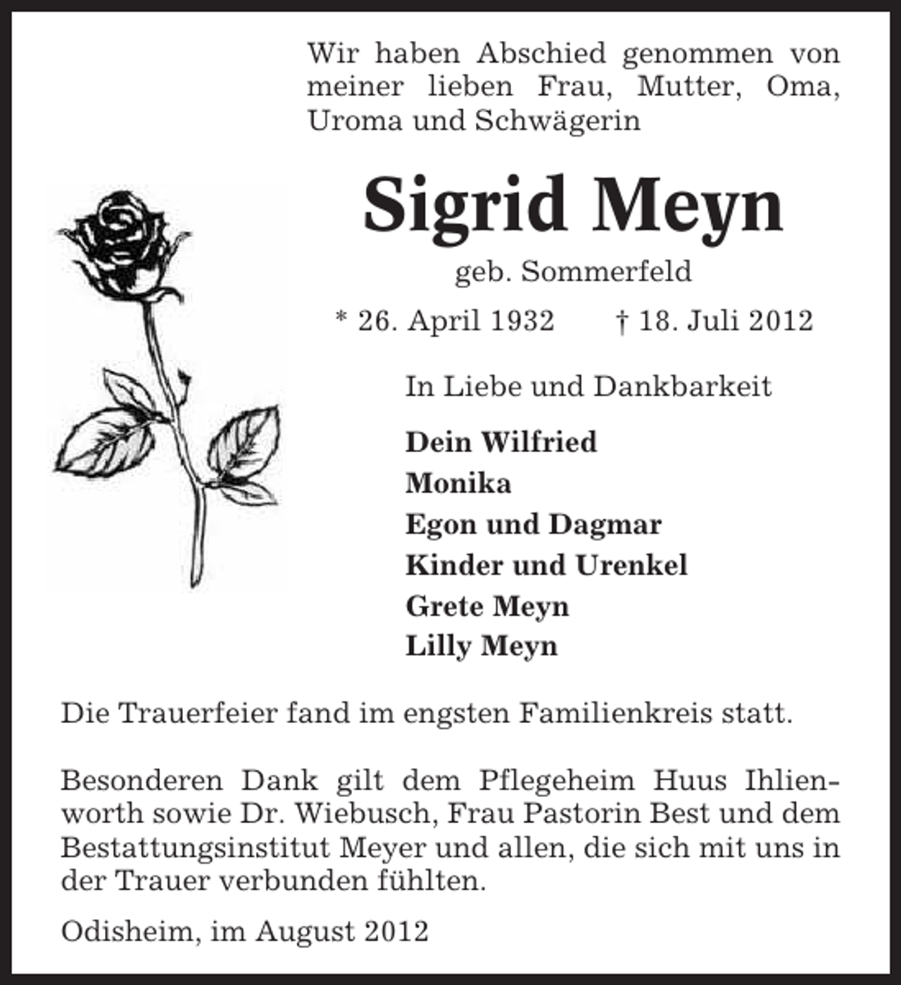 <p>Wir haben Abschied genommen von<br />meiner lieben Frau, Mutter, Oma,<br />Uroma und Schwägerin</p><p>Sigrid Meyn<br />geb. Sommerfeld<br />* 26. April 1932</p><p>† 18. Juli 2012</p><p>In Liebe und Dankbarkeit<br />Dein Wilfried<br />Monika<br />Egon und Dagmar<br />Kinder und Urenkel<br />Grete Meyn<br />Lilly Meyn<br />Die Trauerfeier fand im engsten Familienkreis statt.<br />Besonderen Dank gilt dem Pflegeheim Huus Ihlienworth sowie Dr. Wiebusch, Frau Pastorin Best und dem<br />Bestattungsinstitut Meyer und allen, die sich mit uns in<br />der Trauer verbunden fühlten.<br />Odisheim, im August 2012</p>