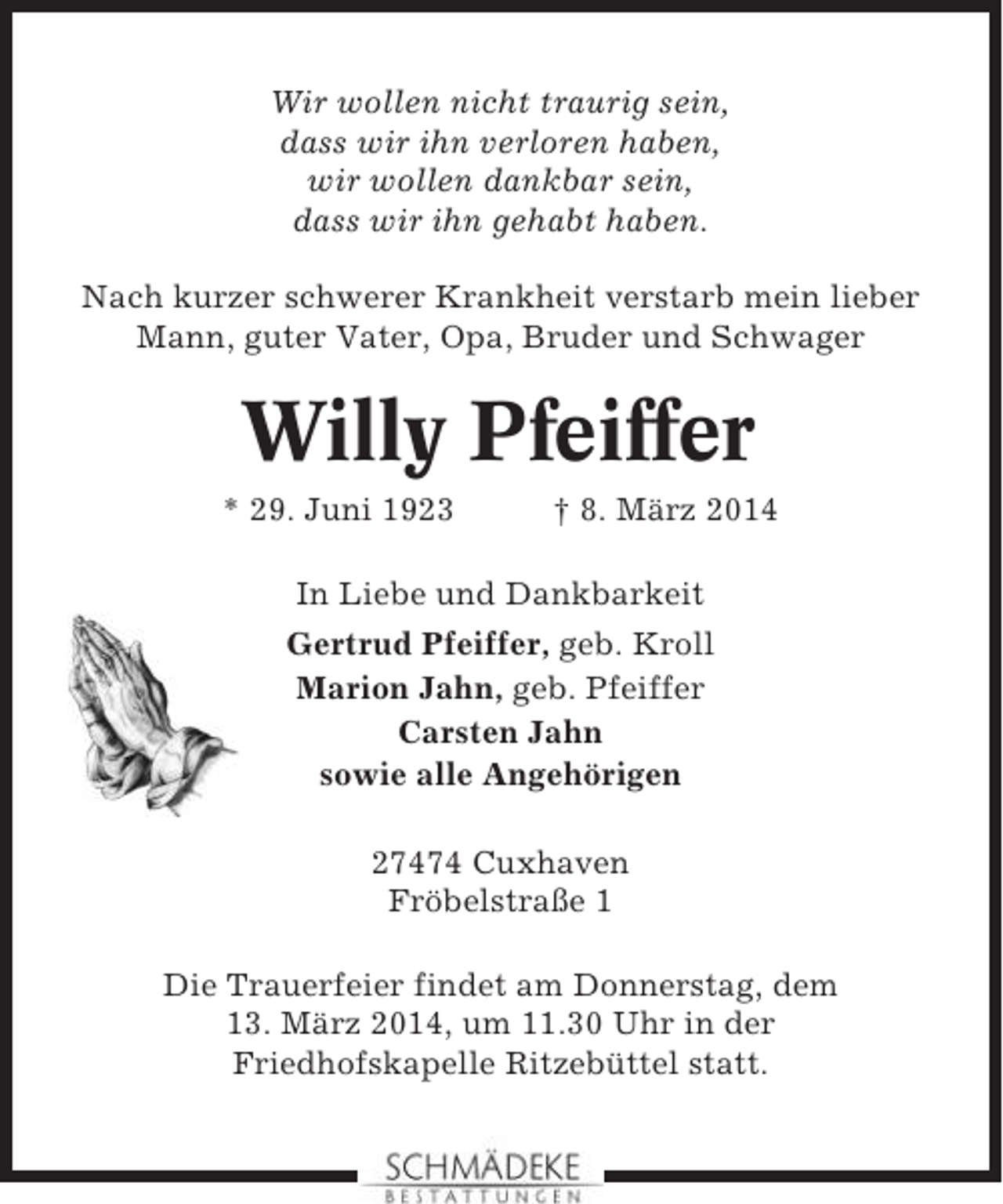 <p>Wir wollen nicht traurig sein,<br />dass wir ihn verloren haben,<br />wir wollen dankbar sein,<br />dass wir ihn gehabt haben.<br />Nach kurzer schwerer Krankheit verstarb mein lieber<br />Mann, guter Vater, Opa, Bruder und Schwager</p><p>Willy Pfeiffer<br />* 29. Juni 1923</p><p>† 8. März 2014</p><p>In Liebe und Dankbarkeit<br />Gertrud Pfeiffer, geb. Kroll<br />Marion Jahn, geb. Pfeiffer<br />Carsten Jahn<br />sowie alle Angehörigen<br />27474 Cuxhaven<br />Fröbelstraße 1<br />Die Trauerfeier findet am Donnerstag, dem<br />13. März 2014, um 11.30 Uhr in der<br />Friedhofskapelle Ritzebüttel statt.</p>