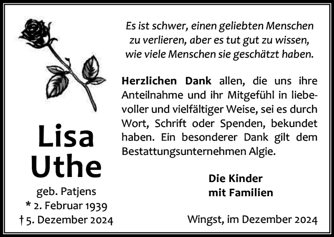 <p>Es ist schwer, einen geliebten Menschen<br />zu verlieren, aber es tut gut zu wissen,<br />wie viele Menschen sie geschätzt haben.</p><p>Lisa<br />Uthe</p><p>geb. Patjens<br />* 2. Februar 1939<br />† 5. Dezember 2024</p><p>Herzlichen Dank allen, die uns ihre<br />Anteilnahme und ihr Mitgefühl in liebe‐<br />voller und vielfältiger Weise, sei es durch<br />Wort, Schrift oder Spenden, bekundet<br />haben. Ein besonderer Dank gilt dem<br />Bestattungsunternehmen Algie.<br />Die Kinder<br />mit Familien<br />Wingst, im Dezember 2024</p>