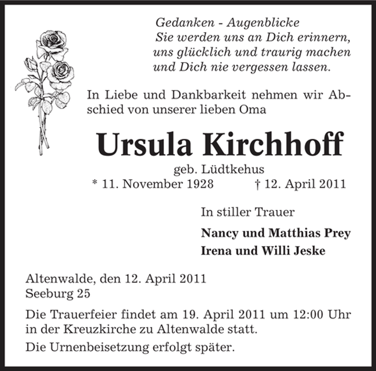 <p>Gedanken - Augenblicke Sie werden uns an Dich erinnern, uns glücklich und traurig machen und Dich nie vergessen lassen. In Liebe und Dankbarkeit nehmen wir Abschied von unserer lieben Oma</p><p>Ursula Kirchhoff<br />geb. Lüdtkehus * 11. November 1928 † 12. April 2011 In stiller Trauer Nancy und Matthias Prey Irena und Willi Jeske Altenwalde, den 12. April 2011 Seeburg 25 Die Trauerfeier findet am 19. April 2011 um 12:00 Uhr in der Kreuzkirche zu Altenwalde statt. Die Urnenbeisetzung erfolgt später.</p>