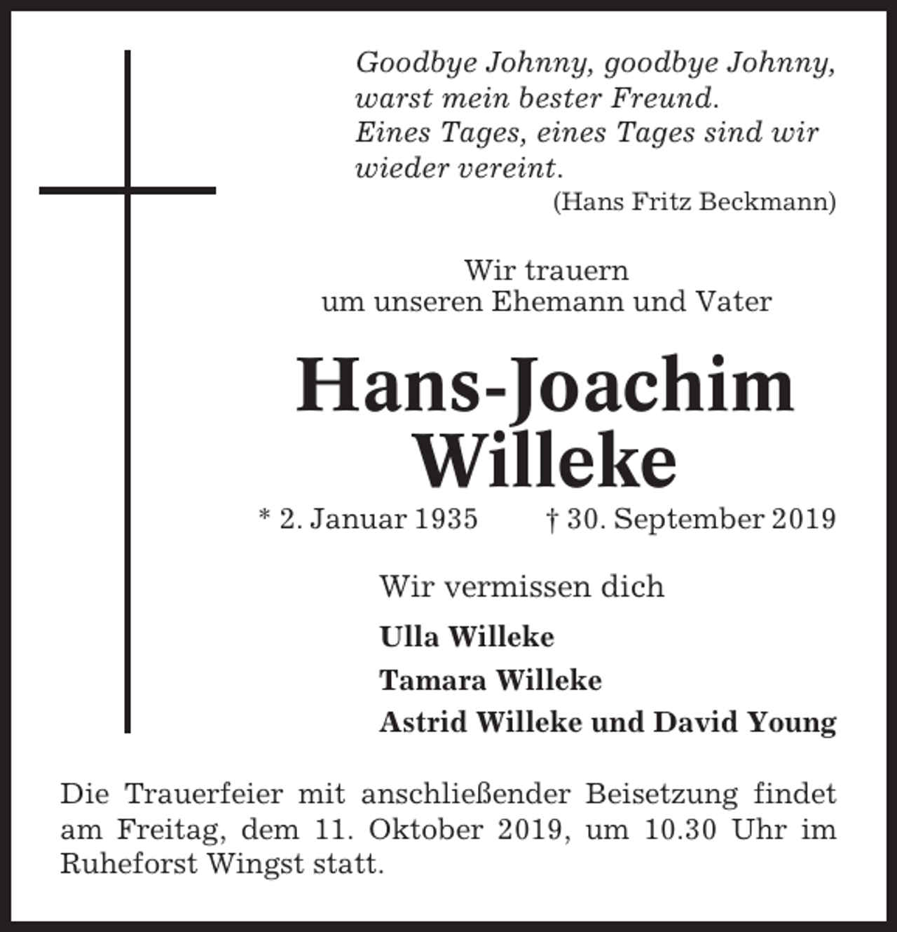 <p>Goodbye Johnny, goodbye Johnny,<br />warst mein bester Freund.<br />Eines Tages, eines Tages sind wir<br />wieder vereint.<br />(Hans Fritz Beckmann)</p><p>Wir trauern<br />um unseren Ehemann und Vater</p><p>Hans-Joachim<br />Willeke<br />* 2. Januar 1935</p><p>† 30. September 2019</p><p>Wir vermissen dich<br />Ulla Willeke<br />Tamara Willeke<br />Astrid Willeke und David Young<br />Die Trauerfeier mit anschließender Beisetzung findet<br />am Freitag, dem 11. Oktober 2019, um 10.30 Uhr im<br />Ruheforst Wingst statt.</p>