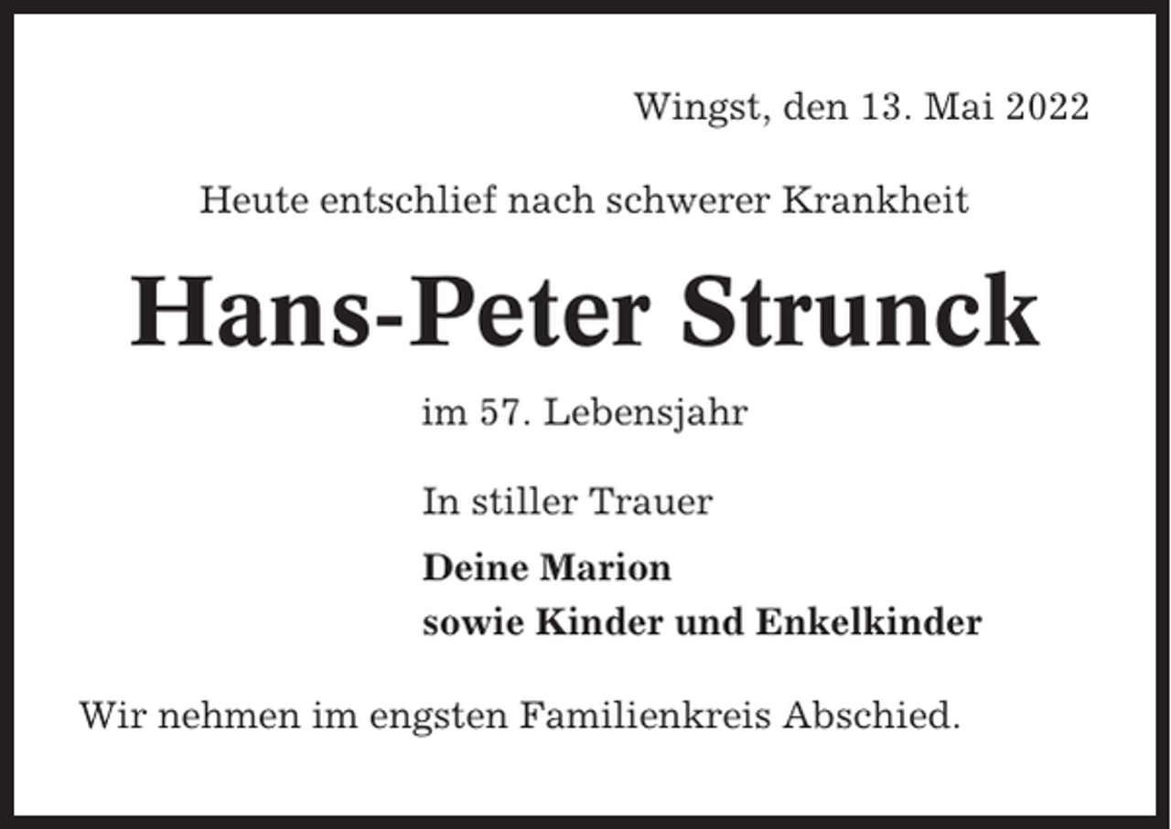 <p>Wingst, den 13. Mai 2022<br />Heute entschlief nach schwerer Krankheit</p><p>Hans-Peter Strunck<br />im 57. Lebensjahr<br />In stiller Trauer<br />Deine Marion<br />sowie Kinder und Enkelkinder<br />Wir nehmen im engsten Familienkreis Abschied.</p>