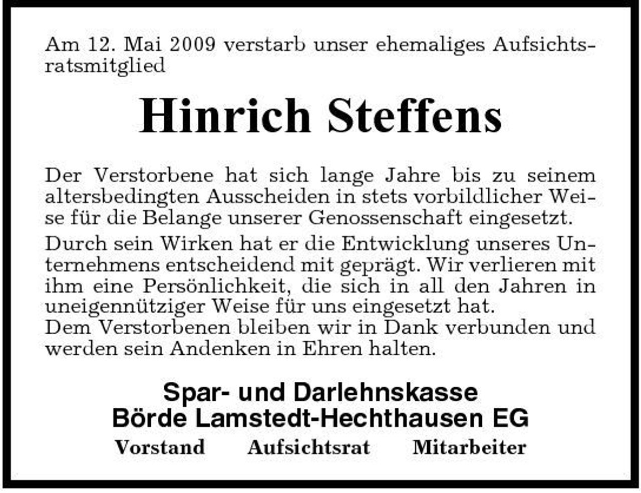 <p>Am 12. Mai 2009 verstarb unser ehemaliges Aufsichtsratsmitglied</p><p>Hinrich Steffens<br />Der Verstorbene hat sich lange Jahre bis zu seinem altersbedingten Ausscheiden in stets vorbildlicher Weise für die Belange unserer Genossenschaft eingesetzt. Durch sein Wirken hat er die Entwicklung unseres Unternehmens entscheidend mit geprägt. Wir verlieren mit ihm eine Persönlichkeit, die sich in all den Jahren in uneigennütziger Weise für uns eingesetzt hat. Dem Verstorbenen bleiben wir in Dank verbunden und werden sein Andenken in Ehren halten.</p><p>Spar- und Darlehnskasse Börde Lamstedt-Hechthausen EG<br />Vorstand Aufsichtsrat Mitarbeiter</p>