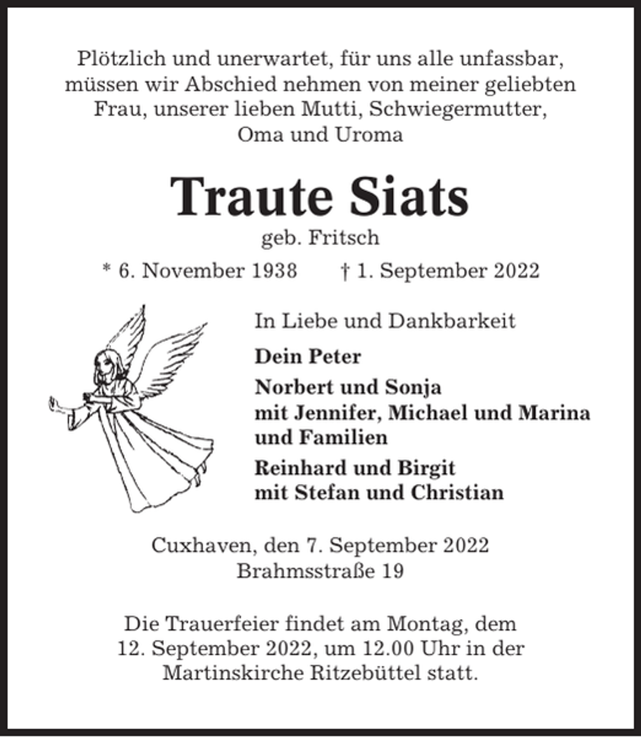 <p>Plötzlich und unerwartet, für uns alle unfassbar,<br />müssen wir Abschied nehmen von meiner geliebten<br />Frau, unserer lieben Mutti, Schwiegermutter,<br />Oma und Uroma</p><p>Traute Siats<br />geb. Fritsch<br />* 6. November 1938</p><p>† 1. September 2022</p><p>In Liebe und Dankbarkeit<br />Dein Peter<br />Norbert und Sonja<br />mit Jennifer, Michael und Marina<br />und Familien<br />Reinhard und Birgit<br />mit Stefan und Christian<br />Cuxhaven, den 7. September 2022<br />Brahmsstraße 19<br />Die Trauerfeier findet am Montag, dem<br />12. September 2022, um 12.00 Uhr in der<br />Martinskirche Ritzebüttel statt.</p>