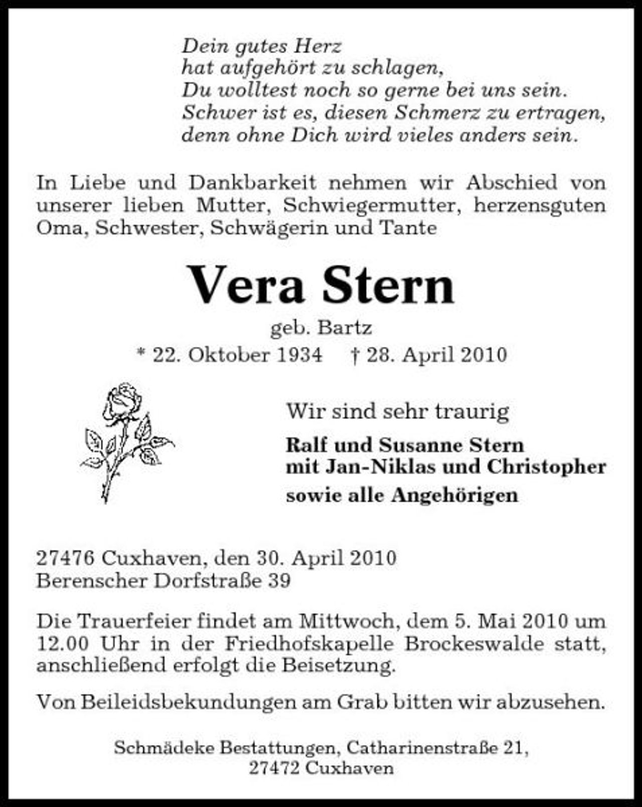 <p>Dein gutes Herz hat aufgehört zu schlagen, Du wolltest noch so gerne bei uns sein. Schwer ist es, diesen Schmerz zu ertragen, denn ohne Dich wird vieles anders sein. In Liebe und Dankbarkeit nehmen wir Abschied von unserer lieben Mutter, Schwiegermutter, herzensguten Oma, Schwester, Schwägerin und Tante</p><p>Vera Stern<br />geb. Bartz * 22. Oktober 1934 † 28. April 2010</p><p>Wir sind sehr traurig<br />Ralf und Susanne Stern mit Jan-Niklas und Christopher sowie alle Angehörigen 27476 Cuxhaven, den 30. April 2010 Berenscher Dorfstraße 39 Die Trauerfeier findet am Mittwoch, dem 5. Mai 2010 um 12.00 Uhr in der Friedhofskapelle Brockeswalde statt, anschließend erfolgt die Beisetzung. Von Beileidsbekundungen am Grab bitten wir abzusehen.<br />Schmädeke Bestattungen, Catharinenstraße 21, 27472 Cuxhaven</p>