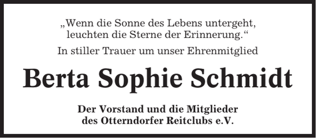 <p>„Wenn die Sonne des Lebens untergeht,<br />leuchten die Sterne der Erinnerung.“<br />In stiller Trauer um unser Ehrenmitglied</p><p>Berta Sophie Schmidt<br />Der Vorstand und die Mitglieder<br />des Otterndorfer Reitclubs e.V.</p>