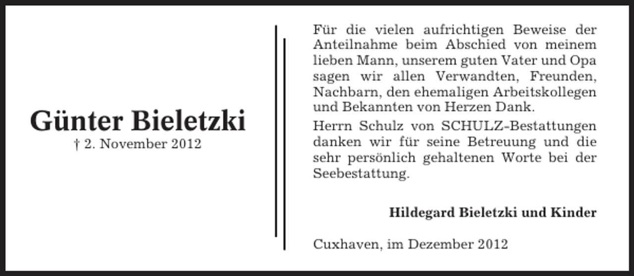 <p>Günter Bieletzki<br />† 2. November 2012</p><p>Für die vielen aufrichtigen Beweise der<br />Anteilnahme beim Abschied von meinem<br />lieben Mann, unserem guten Vater und Opa<br />sagen wir allen Verwandten, Freunden,<br />Nachbarn, den ehemaligen Arbeitskollegen<br />und Bekannten von Herzen Dank.<br />Herrn Schulz von SCHULZ-Bestattungen<br />danken wir für seine Betreuung und die<br />sehr persönlich gehaltenen Worte bei der<br />Seebestattung.<br />Hildegard Bieletzki und Kinder<br />Cuxhaven, im Dezember 2012</p>