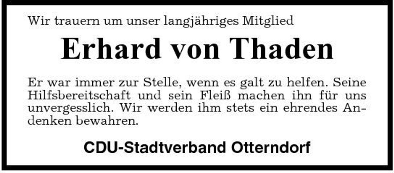 <p>Wir trauern um unser langjähriges Mitglied</p><p>Erhard von Thaden<br />Er war immer zur Stelle, wenn es galt zu helfen. Seine Hilfsbereitschaft und sein Fleiß machen ihn für uns unvergesslich. Wir werden ihm stets ein ehrendes Andenken bewahren.</p><p>CDU-Stadtverband Otterndorf</p>