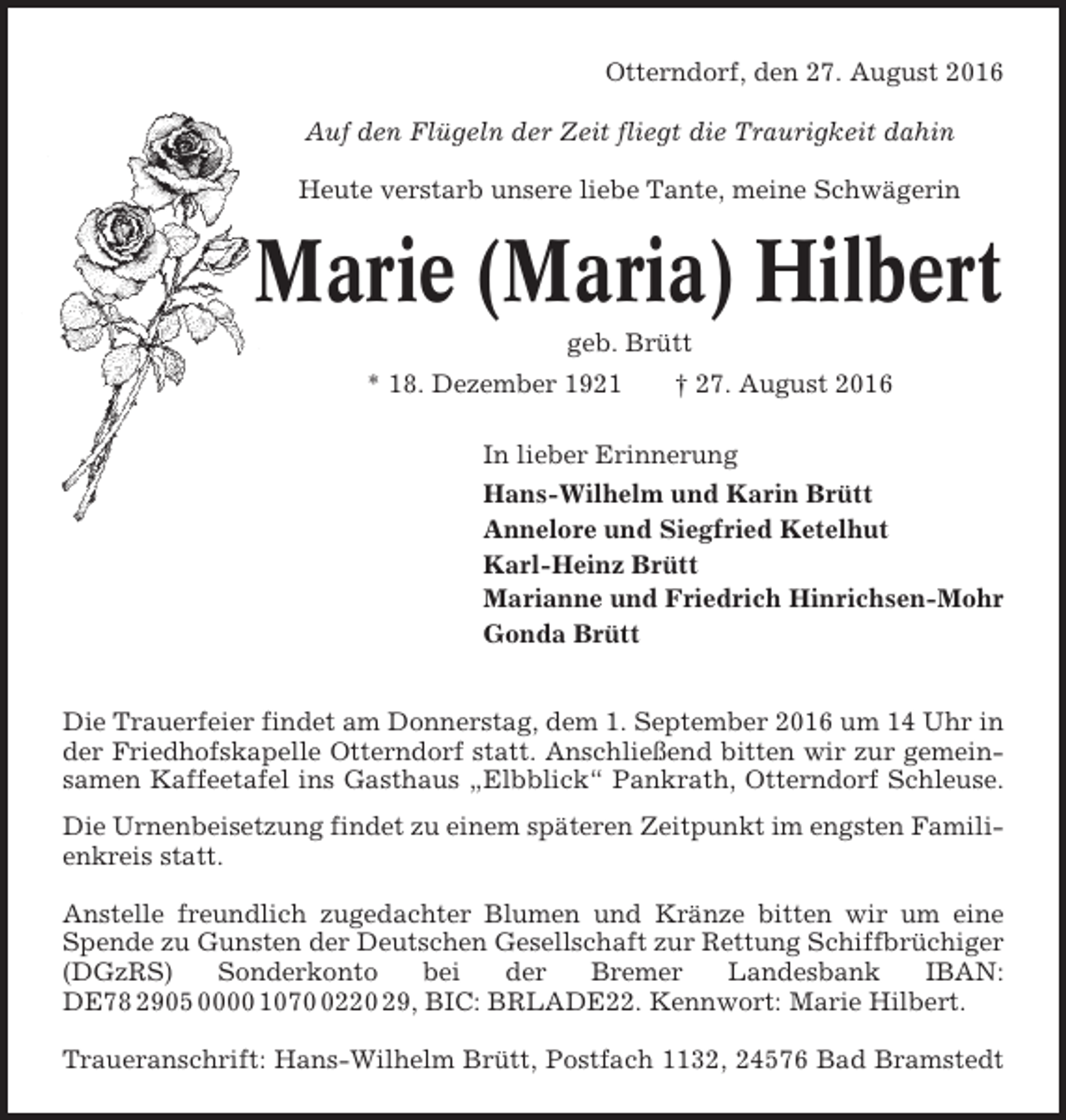 <p>Otterndorf, den 27. August 2016<br />Auf den Flügeln der Zeit fliegt die Traurigkeit dahin<br />Heute verstarb unsere liebe Tante, meine Schwägerin</p><p>Marie (Maria) Hilbert<br />geb. Brütt<br />* 18. Dezember 1921</p><p>† 27. August 2016</p><p>In lieber Erinnerung<br />Hans-Wilhelm und Karin Brütt<br />Annelore und Siegfried Ketelhut<br />Karl-Heinz Brütt<br />Marianne und Friedrich Hinrichsen-Mohr<br />Gonda Brütt<br />Die Trauerfeier findet am Donnerstag, dem 1. September 2016 um 14 Uhr in<br />der Friedhofskapelle Otterndorf statt. Anschließend bitten wir zur gemeinsamen Kaffeetafel ins Gasthaus „Elbblick“ Pankrath, Otterndorf Schleuse.<br />Die Urnenbeisetzung findet zu einem späteren Zeitpunkt im engsten Familienkreis statt.<br />Anstelle freundlich zugedachter Blumen und Kränze bitten wir um eine<br />Spende zu Gunsten der Deutschen Gesellschaft zur Rettung Schiffbrüchiger<br />(DGzRS)<br />Sonderkonto<br />bei<br />der<br />Bremer<br />Landesbank<br />IBAN:<br />DE78 2905 0000 107220 29, BIC: BRLADE22. Kennwort: Marie Hilbert.<br />Traueranschrift: Hans-Wilhelm Brütt, Postfach 1132, 24576 Bad Bramstedt</p>